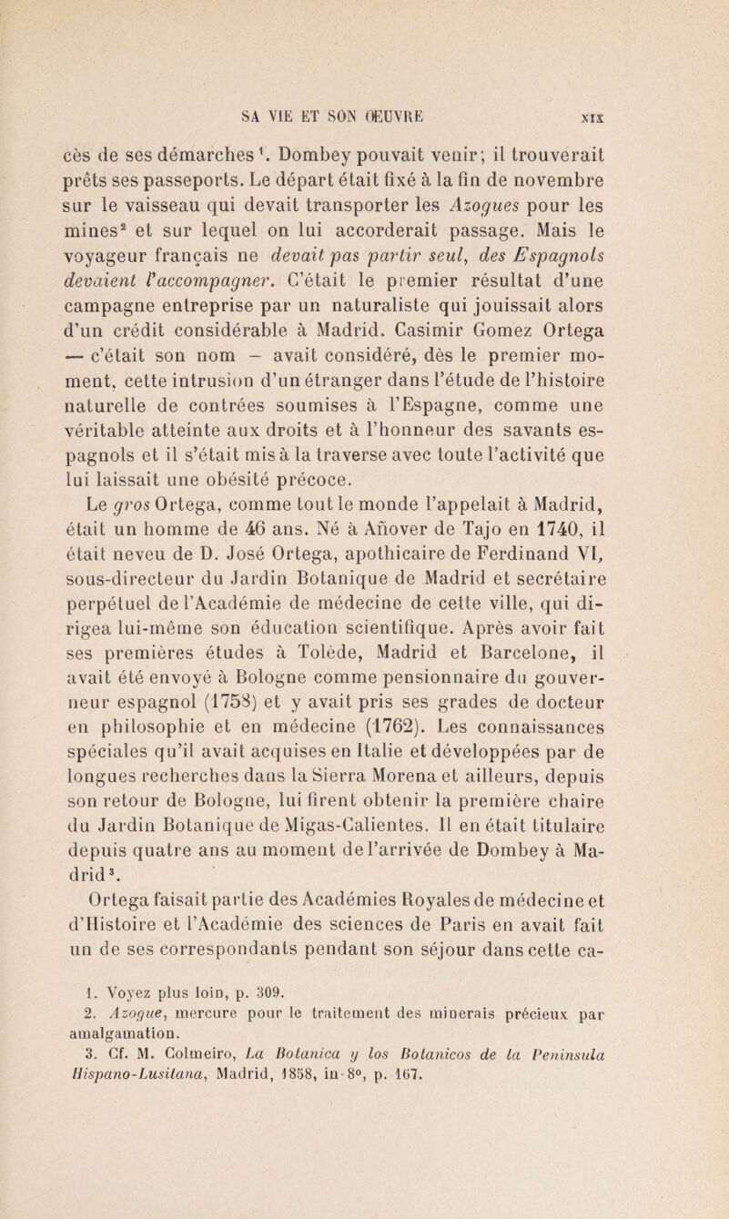cès de ses démarches b Dombey pouvait venir; il trouverait prêts ses passeports. Le départ était fixé à la fin de novembre sur le vaisseau qui devait transporter les Azogues pour les mines1 2 et sur lequel on lui accorderait passage. Mais le voyageur français ne devait pas partir seul, des Espagnols devaient raccompagner. C’était le premier résultat d’une campagne entreprise par un naturaliste qui jouissait alors d’un crédit considérable à Madrid. Casimir Gomez Ortega — c’était son nom — avait considéré, dès le premier mo¬ ment, cette intrusion d’un étranger dans l’étude de l’histoire naturelle de contrées soumises à l’Espagne, comme une véritable atteinte aux droits et à l’honneur des savants es¬ pagnols et il s’était mis à la traverse avec toute l’activité que lui laissait une obésité précoce. Le gros Ortega, comme tout le monde l’appelait à Madrid, était un homme de 46 ans. Né à Afiover de Tajo en 1740, il était neveu de D. José Ortega, apothicaire de Ferdinand VI, sous-directeur du Jardin Botanique de Madrid et secrétaire perpétuel de l’Académie de médecine de cette ville, qui di¬ rigea lui-même son éducation scientifique. Après avoir fait ses premières études à Tolède, Madrid et Barcelone, il avait été envoyé à Bologne comme pensionnaire du gouver¬ neur espagnol (1758) et y avait pris ses grades de docteur en philosophie et en médecine (1762). Les connaissances spéciales qu’il avait acquises en Italie et développées par de longues recherches dans la Sierra Morena et ailleurs, depuis son retour de Bologne, lui firent obtenir la première chaire du Jardin Botanique de xMigas-Galientes. Il en était titulaire depuis quatre ans au moment de l’arrivée de Dombey à Ma¬ drid3 *. Ortega faisait partie des Académies Royales de médecine et d’Histoire et l’Académie des sciences de Paris en avait fait un de ses correspondants pendant son séjour dans cette ca- 1. Vo)7ez plus loin, p. 309. 2. Azogue, mercure pour le traitement des minerais précieux par amalgamation. 3. Cf. M. Colmeiro, La Botanica y los Botanicos de la Peninsula llispano-Lusitana, Madrid, 1858, in-8°, p. 167.