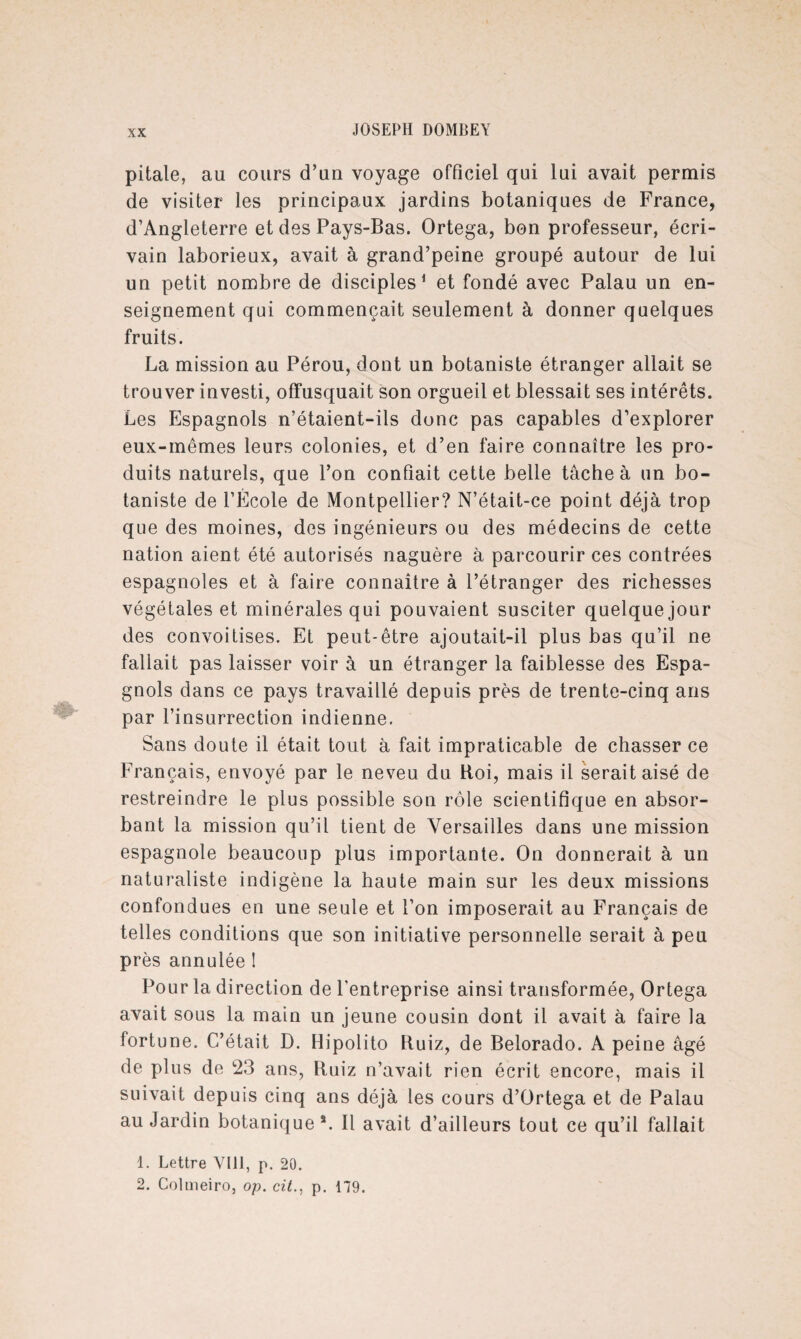 pitale, au cours d’un voyage officiel qui lui avait permis de visiter les principaux, jardins botaniques de France, d’Angleterre et des Pays-Bas. Ortega, bon professeur, écri¬ vain laborieux, avait à grand’peine groupé autour de lui un petit nombre de disciples1 et fondé avec Palau un en¬ seignement qui commençait seulement à donner quelques fruits. La mission au Pérou, dont un botaniste étranger allait se trouver investi, offusquait son orgueil et blessait ses intérêts. Les Espagnols n’étaient-ils donc pas capables d’explorer eux-mêmes leurs colonies, et d’en faire connaître les pro¬ duits naturels, que l’on confiait cette belle tâche à un bo¬ taniste de l’École de Montpellier? N’était-ce point déjà trop que des moines, des ingénieurs ou des médecins de cette nation aient été autorisés naguère à parcourir ces contrées espagnoles et à faire connaître à l’étranger des richesses végétales et minérales qui pouvaient susciter quelque jour des convoitises. Et peut-être ajoutait-il plus bas qu’il ne fallait pas laisser voir à un étranger la faiblesse des Espa¬ gnols dans ce pays travaillé depuis près de trente-cinq ans par l’insurrection indienne. Sans doute il était tout à fait impraticable de chasser ce Français, envoyé par le neveu du Roi, mais il serait aisé de restreindre le plus possible son rôle scientifique en absor¬ bant la mission qu’il tient de Versailles dans une mission espagnole beaucoup plus importante. On donnerait à un naturaliste indigène la haute main sur les deux missions confondues en une seule et l’on imposerait au Français de telles conditions que son initiative personnelle serait à peu près annulée 1 Pour la direction de l'entreprise ainsi transformée, Ortega avait sous la main un jeune cousin dont il avait à faire la fortune. C’était D. Hipolito Ruiz, de Belorado. A peine âgé de plus de 23 ans, Ruiz n’avait rien écrit encore, mais il suivait depuis cinq ans déjà les cours d’Ortega et de Palau au Jardin botanique*. Il avait d’ailleurs tout ce qu’il fallait 1. Lettre VIR, p. 20. 2. Colmeiro, op. cit., p. 179.