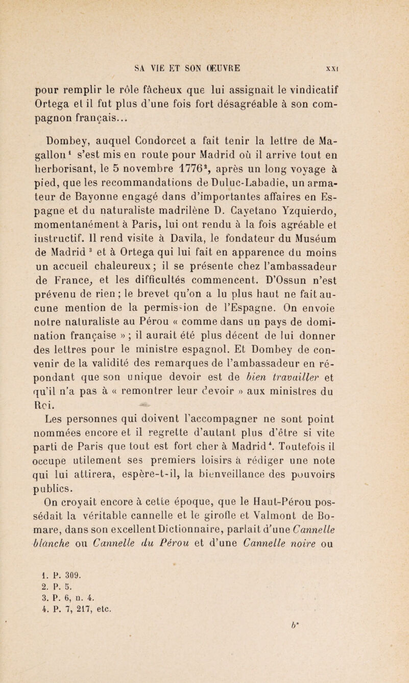 pour remplir le rôle fâcheux que lui assignait le vindicatif Ortega et il fut plus d’une fois fort désagréable à son com¬ pagnon français... Dombey, auquel Condorcet a fait tenir la lettre de Ma- gallon1 2 s’est mis en route pour Madrid où il arrive tout en herborisant, le 5 novembre 1776% après un long voyage à pied, que les recommandations de Duluc-Labadie, un arma¬ teur de Bayonne engagé dans d’importantes affaires en Es¬ pagne et du naturaliste madrilène D. Cayetano Yzquierdo, momentanément à Paris, lui ont rendu à la fois agréable et instructif. 11 rend visite à Davila, le fondateur du Muséum de Madrid 3 4 et à Ortega qui lui fait en apparence du moins un accueil chaleureux; il se présente chez l’ambassadeur de France, et les difficultés commencent. D’Ossun n’est prévenu de rien; le brevet qu’on a lu plus haut ne fait au¬ cune mention de la permission de l’Espagne. On envoie notre naturaliste au Pérou « comme dans un pays de domi¬ nation française » ; il aurait été plus décent de lui donner des lettres pour le ministre espagnol. Et Dombey de con¬ venir de la validité des remarques de l’ambassadeur en ré¬ pondant que son unique devoir est de bien travailler et qu’il n’a pas à « remontrer leur devoir » aux ministres du Roi. Les personnes qui doivent l’accompagner ne sont point nommées encore et il regrette d’autant plus d’être si vite parti de Paris que tout est fort cher à Madrid\ Toutefois il occupe utilement ses premiers loisirs à rédiger une note qui lui attirera, espère-t-il, la bienveillance des pouvoirs publics. On croyait encore à cette époque, que le Haut-Pérou pos¬ sédait la véritable cannelle et le girofle et Valmont de Bo- mare, dans son excellent Dictionnaire, parlait d’une Cannelle blanche ou Cannelle du Pérou et d’une Cannelle noire ou 1. P. 309. 2. P. 5. 3. P. 6, a. 4. 4. P. 7, 217, etc. b*