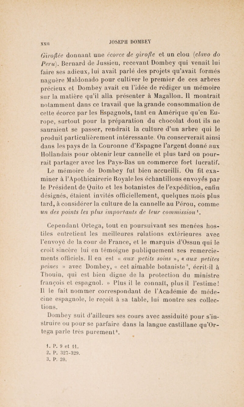 Giroflée donnant une écorce de girofle et un clou (clavo do Peru). Bernard de Jussieu, recevant Dombey qui venait lui faire ses adieux, lui avait parlé des projets qu’avait formés naguère Maldonado pour cultiver le premier de ces arbres précieux et Dombey avait eu l’idée de rédiger un mémoire sur la matière qu’il alla présenter à Magallon. Il montrait notamment dans ce travail que la grande consommation de celte écorce par les Espagnols, tant en Amérique qu’en Eu¬ rope, surtout pour la préparation du chocolat dont ils ne sauraient se passer, rendrait la culture d’un arbre qui le produit particulièrement intéressante. On conserverait ainsi dans les pays de la Couronne d’Espagne l’argent donné aux Hollandais pour obtenir leur cannelle et plus tard on pour¬ rait partager avec les Pays-Bas un commerce fort lucratif. Le mémoire de Dombey fut bien accueilli. On fit exa¬ miner à l’Apothicairerie Royale les échantillons envoyés par le Président de Quito et les botanistes de l’expédition, enfin désignés, étaient invités officiellement, quelques mois plus tard, à considérer la culture de la cannelle au Pérou, comme un des points les plus importants de leur commission'. Cependant Ortega, tout en poursuivant ses menées hos¬ tiles entretient les meilleures relations extérieures avec l’envoyé de la cour de France, et le marquis d’Ossun qui le croit sincère lui en témoigne publiquement ses remercie¬ ments officiels. Il en est « aux petits soins », a aux petites peines » avec Dombey, « cet aimable botaniste2, écrit-il à Thouin, qui est bien digne de 1a. protection du ministre françois et espagnol. » Plus il le connaît, plus il l’estime! Il le fait nommer correspondant de l’Académie de méde¬ cine espagnole, le reçoit à sa table, lui montre ses collec¬ tions. Dombey suit d’ailleurs ses cours avec assiduité pour s’in¬ struire ou pour se parfaire dans la langue castillane qu’Or- tega parle très purement3. P. 9 et il. 2. P. 327-329.