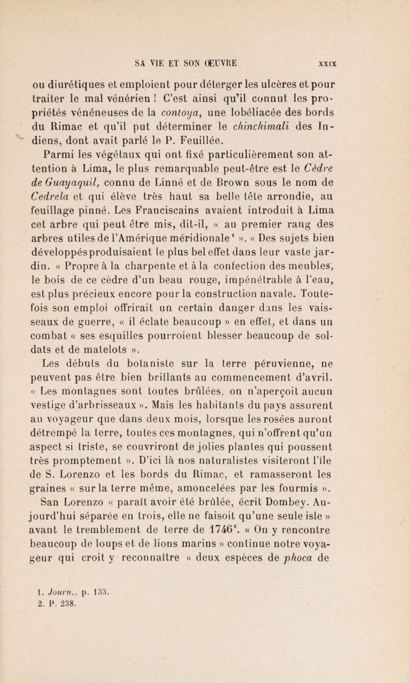 ou diurétiques et emploient pour déterger les ulcères et.pour traiter le mal vénérien ! C’est ainsi qu’il connut les pro¬ priétés vénéneuses de la contoya, une lobéliacée des bords du Rimac et qu’il put déterminer le chinchimali des In¬ diens, dont avait parlé le P. Feuillée. Parmi les végétaux qui ont fixé particulièrement son at¬ tention à Lima, le plus remarquable peut-être est le Cèdre de Guayaquil, connu de Linné et de Brown sous le nom de Cedrela et qui élève très haut sa belle tête arrondie, au feuillage pinné. Les Franciscains avaient introduit à Lima cet arbre qui peut être mis, dit-il, « au premier rang des arbres utiles de l’Amérique méridionale ' ». « Des sujets bien développésproduisaient le plus bel effet dans leur vaste jar¬ din. » Propre à la charpente et à la confection des meubles, le bois de ce cèdre d’un beau rouge, impénétrable à Peau, est plus précieux encore pour la construction navale. Toute¬ fois son emploi offrirait un certain danger dans les vais¬ seaux de guerre, « il éclate beaucoup » en effet, et dans un combat « ses esquilles pourroient blesser beaucoup de sol¬ dats et de matelots ». Les débuts du botaniste sur la terre péruvienne, ne peuvent pas être bien brillants au commencement d’avril. « Les montagnes sont toutes brûlées, on n’aperçoit aucun vestige d’arbrisseaux». Mais les habitants du pays assurent au voyageur que dans deux mois, lorsque les rosées auront détrempé la terre, toutes ces montagnes, qui n’offrent qu’un aspect si triste, se couvriront de jolies plantes qui poussent très promptement ». D’ici là nos naturalistes visiteront file de S. Lorenzo et les bords du Rimac, et ramasseront les graines « sur la terre même, amoncelées par les fourmis ». San Lorenzo « paraît avoir été brûlée, écrit Dombey. Au¬ jourd’hui séparée en trois, elle ne faisoit qu’une seule isle » avant le tremblement de terre de 17461 2. « On y rencontre beaucoup de loups et de lions marins » continue notre voya¬ geur qui croit y reconnaître « deux espèces de phoca de 1. Journ., p. 133. 2. P. 238.