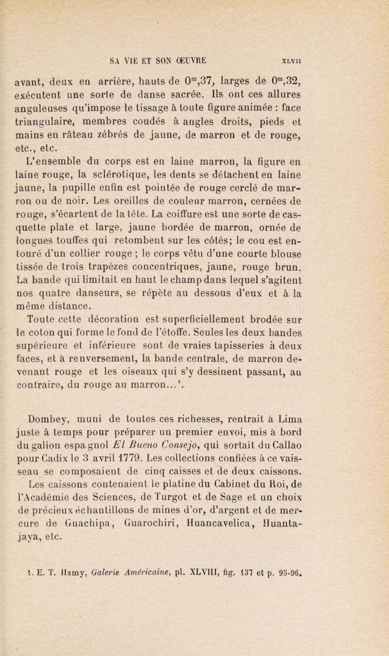 avant, deux en arrière, hauts de 0m,37, larges de 0m,32, exécutent une sorte de danse sacrée. Ils ont ces allures anguleuses qu’impose le tissage à toute figure animée : face triangulaire, membres coudés à angles droits, pieds et mains en râteau zébrés de jaune, de marron et de rouge, etc., etc. L’ensemble du corps est en laine marron, la figure en laine rouge, la sclérotique, les dents se détachent en laine jaune, la pupille enfin est pointée de rouge cerclé de mar¬ ron ou de noir. Les oreilles de couleur marron, cernées de rouge, s’écartent de la tête. La coiffure est une sorte de cas¬ quette plate et large, jaune bordée de marron, ornée de longues touffes qui retombent sur les côtés; le cou est en¬ touré d’un collier rouge ; le corps vêtu d’une courte blouse tissée de trois trapèzes concentriques, jaune, rouge brun. La bande qui limitait en haut le champ dans lequel s’agitent nos quatre danseurs, se répète au dessous d’eux et à la même distance. Toute cette décoration est superficiellement brodée sur le coton qui forme le fond de l’étoffe. Seules les deux bandes supérieure et inférieure sont de vraies tapisseries à deux faces, et à renversement, la bande centrale, de marron de¬ venant rouge et les oiseaux qui s’y dessinent passant, au contraire, du rouge au marron...1. Dombey, muni de toutes ces richesses, rentrait à Lima juste à temps pour préparer un premier envoi, mis à bord du galion espagnol El Bueno Consejo, qui sortait duCallao pour Cadix le 3 avril 1779. Les collections confiées à ce vais¬ seau se composaient de cinq caisses et de deux caissons. Les caissons contenaient le platine du Cabinet du Roi, de l’Académie des Sciences, deTurgot et de Sage et un choix de précieux échantillons de mines d’or, d’argent et de mer¬ cure de Guachipa, Guarochiri, Huancavelica, Huanta- jaya, etc. 1. E. T. Hamy, Galerie Américaine, pl. XLV1II, fig. 137 et p. 93-96»