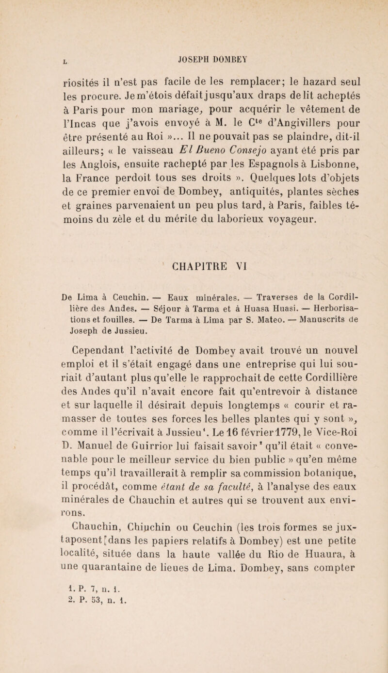 riosités il n’est pas facile de les remplacer; le hazard seul les procure. Jem’étois défait jusqu’aux draps délit acheptés à Paris pour mon mariage, pour acquérir le vêtement de l’Incas que j’avois envoyé à M. le Cte d’Angivillers pour être présenté au Roi »... Il ne pouvait pas se plaindre, dit-il ailleurs; « le vaisseau El Bueno Consejo ayant été pris par les Anglois, ensuite rachepté par les Espagnols à Lisbonne, la France perdoit tous ses droits ». Quelques lots d’objets de ce premier envoi de Dombey, antiquités, plantes sèches et graines parvenaient un peu plus tard, à Paris, faibles té¬ moins du zèle et du mérite du laborieux voyageur. CHAPITRE VI De Lima à Ceuchin. — Eaux minérales. — Traverses de la Cordil- lière des Andes. — Séjour à Tarma et à Huasa Huasi. — Herborisa¬ tions et fouilles. — De Tarma à Lima par S. Mateo. — Manuscrits de Joseph de Jussieu. Cependant l’activité de Dombey avait trouvé un nouvel emploi et il s’était engagé dans une entreprise qui lui sou¬ riait d’autant plus qu’elle le rapprochait de cette Cordillière des Andes qu’il n’avait encore fait qu’entrevoir à distance et sur laquelle il désirait depuis longtemps « courir et ra¬ masser de toutes ses forces les belles plantes qui y sont », comme il l’écrivait à Jussieu1 2. Le 16 févrierl779, le Vice-Roi D. Manuel de Guirrior lui faisait savoir* qu’il était « conve¬ nable pour le meilleur service du bien public » qu’en même temps qu’il travaillerait à remplir sa commission botanique, il procédât, comme étant de sa faculté, à l’analyse des eaux minérales de Chauchin et autres qui se trouvent aux envi¬ rons. Chauchin, Chiuchin ou Ceuchin (les trois formes se jux¬ taposent [dans les papiers relatifs à Dombey) est une petite localité, située dans la haute vallée du Rio de Huaura, à une quarantaine de lieues de Lima. Dombey, sans compter 1. P. 7, u. i. 2. P. 53, n. 1.