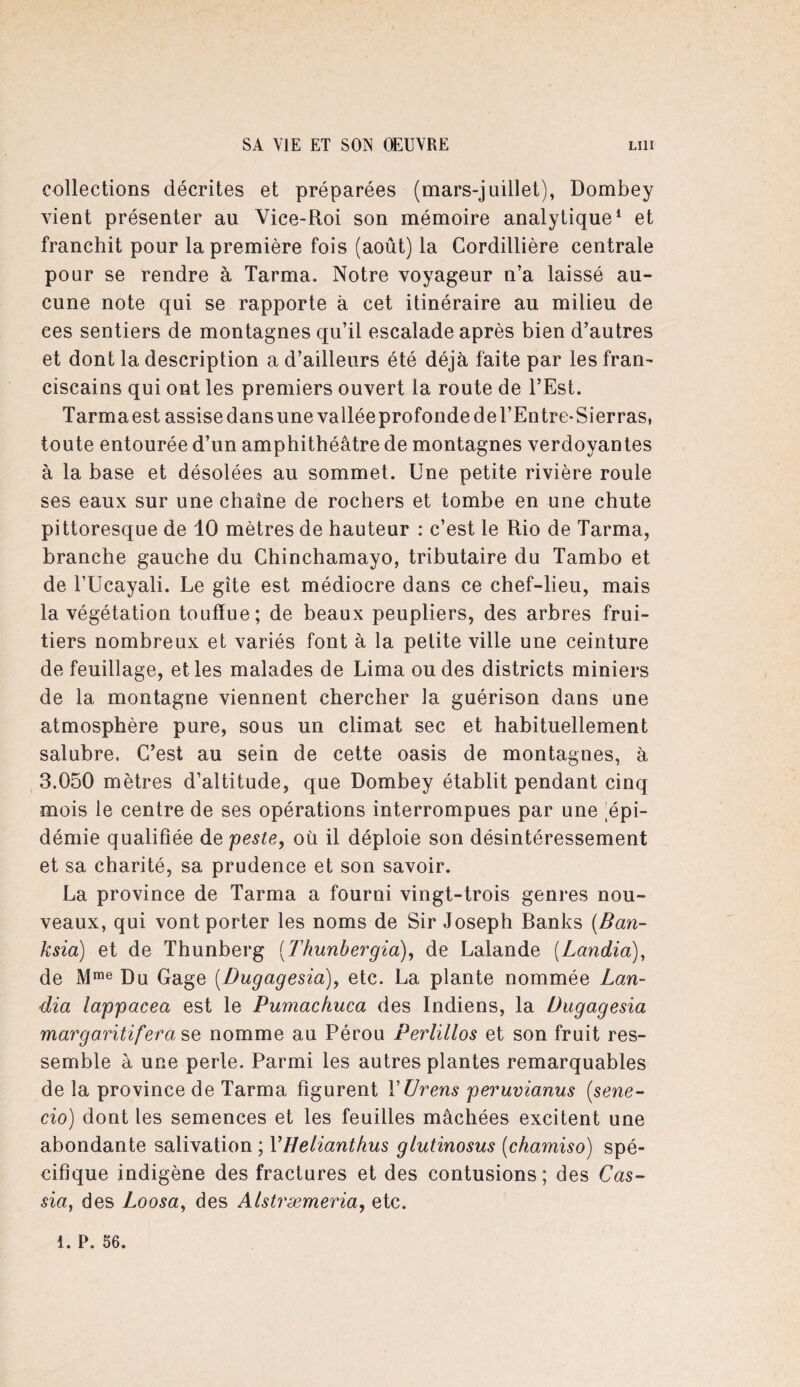 collections décrites et préparées (mars-juillet), Dombey vient présenter au Vice-Roi son mémoire analytique1 et franchit pour la première fois (août) la Cordillière centrale pour se rendre à Tarma. Notre voyageur n’a laissé au¬ cune note qui se rapporte à cet itinéraire au milieu de ces sentiers de montagnes qu’il escalade après bien d’autres et dont la description a d’ailleurs été déjà faite par les fran¬ ciscains qui ont les premiers ouvert la route de l’Est. Tarma est assise dans une vallée profonde de l’Entre-Sierras, toute entourée d’un amphithéâtre de montagnes verdoyantes à la base et désolées au sommet. Une petite rivière roule ses eaux sur une chaîne de rochers et tombe en une chute pittoresque de 10 mètres de hauteur : c’est le Rio de Tarma, branche gauche du Chinchamayo, tributaire du Tambo et de TUcayali. Le gîte est médiocre dans ce chef-lieu, mais la végétation touffue; de beaux peupliers, des arbres frui¬ tiers nombreux et variés font à la petite ville une ceinture de feuillage, elles malades de Lima ou des districts miniers de la montagne viennent chercher la guérison dans une atmosphère pure, sous un climat sec et habituellement salubre. C’est au sein de cette oasis de montagnes, à 3.050 mètres d’altitude, que Dombey établit pendant cinq mois le centre de ses opérations interrompues par une épi¬ démie qualifiée de peste, où il déploie son désintéressement et sa charité, sa prudence et son savoir. La province de Tarma a fourni vingt-trois genres nou¬ veaux, qui vont porter les noms de Sir Joseph Banks (Ban- ksia) et de Thunberg (Thunbergia), de Lalande (Landia), de Mme Du Gage (Dugagesia), etc. La plante nommée Lan¬ dia lappacea est le Pumachuca des Indiens, la Dugagesia margaritiferase nomme au Pérou Perlillos et son fruit res¬ semble à une perle. Parmi les autres plantes remarquables de la province de Tarma figurent YUrens peruvianus (.sene- cio) dont les semences et les feuilles mâchées excitent une abondante salivation ; VHetianthus giutinosus (chamiso) spé¬ cifique indigène des fractures et des contusions; des Cas- sia, des Loosa, des Alstræmeria, etc.