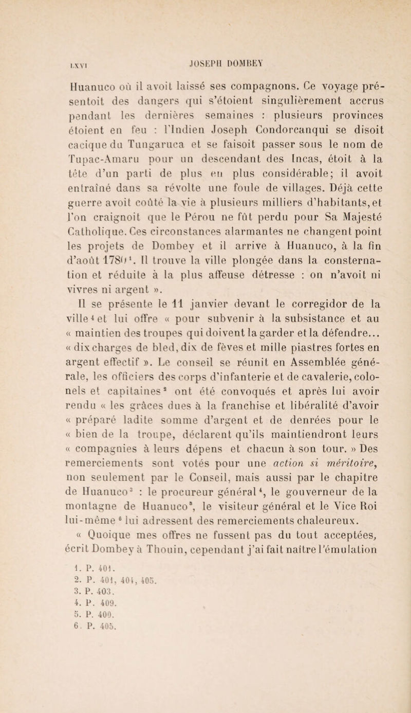 IA VI Huanuco où il avoit laissé ses compagnons. Ce voyage pré¬ sentait des dangers qui s’étoient singulièrement accrus pendant les dernières semaines : plusieurs provinces étoient en feu : l’Indien Joseph Condorcanqui se disoit cacique du Tungaruca et se faisoit passer sous le nom de Tupac-Amaru pour un descendant des Incas, étoit à la tête d’un parti de plus eu plus considérable; il avoit entraîné dans sa révolte une foule de villages. Déjà cette guerre avoit coûté la vie à plusieurs milliers d’habitants,et l’on craignoit que le Pérou ne fût perdu pour Sa Majesté Catholique. Ces circonstances alarmantes ne changent point les projets de Dombey et il arrive à Huanuco, à la fin d’août 17801. Il trouve la ville plongée dans la consterna¬ tion et réduite à la plus affeuse détresse : on n’avoit ni vivres ni argent ». Il se présente le 11 janvier devant le corregidor de la ville4 et lui offre « pour subvenir à la subsistance et au « maintien des troupes qui doivent la garder et la défendre... « dix charges de bled, dix de fèves et mille piastres fortes en argent effectif ». Le conseil se réunit en Assemblée géné¬ rale, les officiers des corps d’infanterie et de cavalerie, colo¬ nels et capitaines8 ont été convoqués et après lui avoir rendu « les grâces dues à la franchise et libéralité d’avoir « préparé ladite somme d’argent et de denrées pour le « bien de la troupe, déclarent qu’ils maintiendront leurs « compagnies à leurs dépens et chacun à son tour. » Des remerciements sont votés pour une action si méritoire, non seulement par le Conseil, mais aussi par le chapitre de Huanuco3 : le procureur général4, le gouverneur delà montagne de Huanuco8, le visiteur général et le Vice Roi lui-même 6 lui adressent des remerciements chaleureux. « Quoique mes offres ne fussent pas du tout acceptées,, écrit Dombey à Thouin, cependant j’ai fait naître l'émulation 1. P. toi. 2. P. 401, 404. 405. 3. P. 403. 4. P. 409. 5. P. 400.