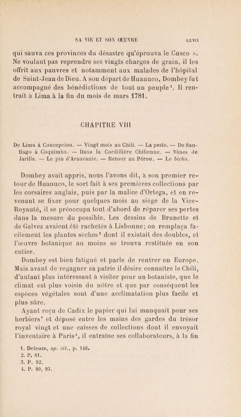 qui sauva ces provinces du désastre qu’éprouva le Cusco ». Ne voulant pas reprendre ses vingts charges de grain, il les offrit aux pauvres et notamment aux malades de l’hôpital de Saint-Jean de Dieu. A son départ de Huanuco, Dombey fu t accompagné des bénédictions de tout un peuple1. Il ren¬ trait à Lima à la fin du mois de mars 1781. CHAPITRE VIII De Lima à Concepciou. — Viagt mois au Chili. — La peste. — De San¬ tiago à Coquimbo. — Dans la Cordillière Chilienne. — Mines de Jarilla. — Le pin d’Araucanie. — Retour au Pérou. — Le bicho. Dombey avait appris, nous l’avons dit, à son premier re¬ tour de Huanuco, le sort fait à ses premières collections par les corsaires anglais, puis par la malice d’Ortega, et en re¬ venant se fixer pour quelques mois au siège de la Vice- Royauté, il se préoccupa tout d’abord de réparer ses pertes dans la mesure du possible. Les dessins de Brunette et de Galvez avaient été rachetés à Lisbonne; on remplaça fa¬ cilement les plantes sèches2 dont il existait des doubles, et l’œuvre botanique au moins se trouva restituée en son entier. Dombey est bien fatigué et parle de rentrer en Europe. Mais avant de regagner sa patrie il désire connaître le Chili, d’autant plus intéressant à visiter pour un botaniste, que le climat est plus voisin du nôtre et que par conséquent les espèces végétales sont d’une acclimatation plus facile et plus sûre. Ayant reçu de Cadix le papier qui lui manquait pour ses herbiers3 et déposé entre les mains des gardes du trésor royal vingt et une caisses de collections dont il envoyait l’inventaire à Paris4, il entraîne ses collaborateurs, à la fin 1. Deleuze, op. citp. 148. 2. P. 81. 3. P. 82. 4. P. 80, 93.