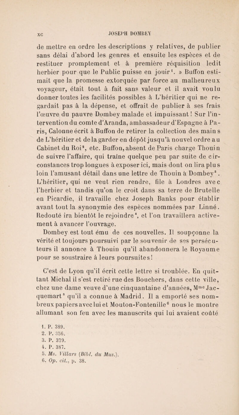 de mettre en ordre les descriptions y relatives, de publier sans délai d’abord les genres et ensuite les espèces et de restituer promptement et à première réquisition ledit herbier pour que le Public puisse en jouir1. y> Buffon esti¬ mait que la promesse extorquée par force au malheureux voyageur, était tout à fait sans valeur et il avait voulu donner toutes les facilités possibles à L’héritier qui ne re¬ gardait pas à la dépense, et offrait de publier à ses frais l’œuvre du pauvre Dombey malade et impuissant ! Sur l’in¬ tervention du comte d’Aranda, ambassadeur d’Espagne à Pa¬ ris, Calonne écrit à Buffon de retirer la collection des mains de L’héritier et de la garder en dépôt jusqu’à nouvel ordre a u Cabinet du Roi2, etc. Buffon, absent de Paris charge Thouin de suivre l’affaire, qui traîne quelque peu par suite de cir¬ constances trop longues à exposer ici, mais dont on lira plus loin l’amusant détail dans une lettre de Thouin à Dombey3. L’héritier, qui ne veut rien rendre, file à Londres avec l’herbier et tandis qu’on le croit dans sa terre de Brutelle en Picardie, il travaille chez Joseph Banks pour établir avant tout la synonymie des espèces nommées par Linné. Redouté ira bientôt le rejoindre4 5, et l’on travaillera active¬ ment à avancer l’ouvrage. Dombey est tout ému de ces nouvelles. Il soupçonne la vérité et toujours poursuivi par le sou venir de ses persécu¬ teurs il annonce à Thouin qu’il abandonnera le Royaume pour se soustraire à leurs poursuites! C’est de Lyon qu’il écrit cette lettre si troublée. En quit¬ tant Michal il s’est retiré rue des Bouchers, dans cette ville, chez une dame veuve d’une cinquantaine d’années, Mme Jac¬ quemart3 qu’il a connue à Madrid. Il a emporté ses nom¬ breux papiers avec lui et Mouton-Fontenille6 nous le montre allumant son feu avec les manuscrits qui lui avaient coûté 1. P. 389. 2. P. 356. 3. P. 379. 4. P. 387. 5. Ms. Yillars (Bibl. du Mus.). 6. Op. cit., p. 38.