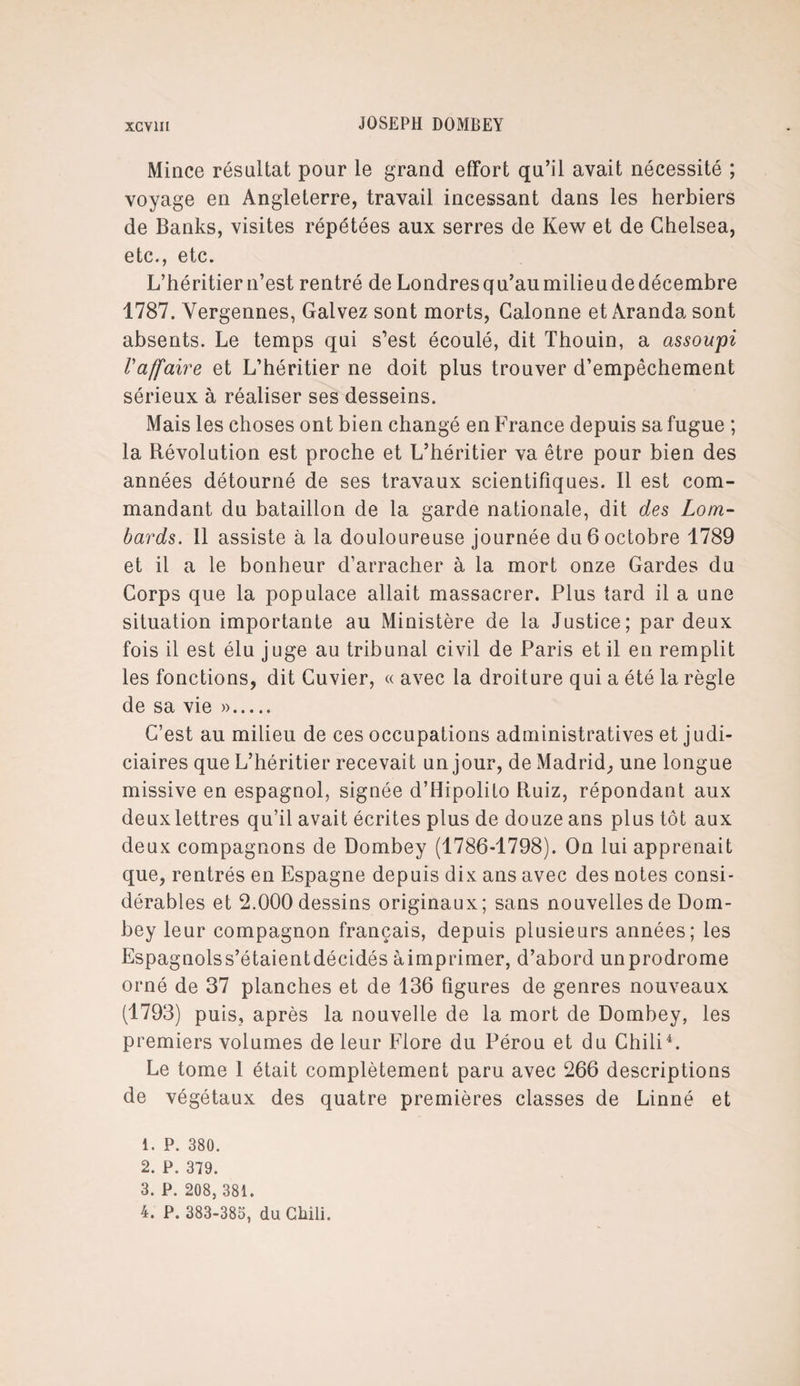 Mince résultat pour le grand effort qu’il avait nécessité ; voyage en Angleterre, travail incessant dans les herbiers de Banks, visites répétées aux serres de Kew et de Chelsea, etc., etc. L’héritier n’est rentré de Londres qu’au milieu de décembre 1787. Yergennes, Galvez sont morts, Calonne et Aranda sont absents. Le temps qui s’est écoulé, dit Thouin, a assoupi l'affaire et L’héritier ne doit plus trouver d’empêchement sérieux à réaliser ses desseins. Mais les choses ont bien changé en France depuis sa fugue ; la Révolution est proche et L’héritier va être pour bien des années détourné de ses travaux scientifiques. Il est com¬ mandant du bataillon de la garde nationale, dit des Lom¬ bards. Il assiste à la douloureuse journée du 6 octobre 1789 et il a le bonheur d’arracher à la mort onze Gardes du Corps que la populace allait massacrer. Plus tard il a une situation importante au Ministère de la Justice; par deux fois il est élu juge au tribunal civil de Paris et il en remplit les fonctions, dit Cuvier, « avec la droiture qui a été la règle de sa vie ». C’est au milieu de ces occupations administratives et judi¬ ciaires que L’héritier recevait un jour, de Madrid, une longue missive en espagnol, signée d’Hipolito Ruiz, répondant aux deux lettres qu’il avait écrites plus de douze ans plus tôt aux deux compagnons de Dombey (1786-1798). On lui apprenait que, rentrés en Espagne depuis dix ans avec des notes consi¬ dérables et 2.000 dessins originaux; sans nouvelles de Dom¬ bey leur compagnon français, depuis plusieurs années; les Espagnolss’étaientdécidés àimprimer, d’abord unprodrome orné de 37 planches et de 136 figures de genres nouveaux (1793) puis, après la nouvelle de la mort de Dombey, les premiers volumes de leur Flore du Pérou et du Chili1 2 3 4. Le tome 1 était complètement paru avec 266 descriptions de végétaux des quatre premières classes de Linné et 1. P. 380. 2. P. 379. 3. P. 208, 381. 4. P. 383-385, du Chili.
