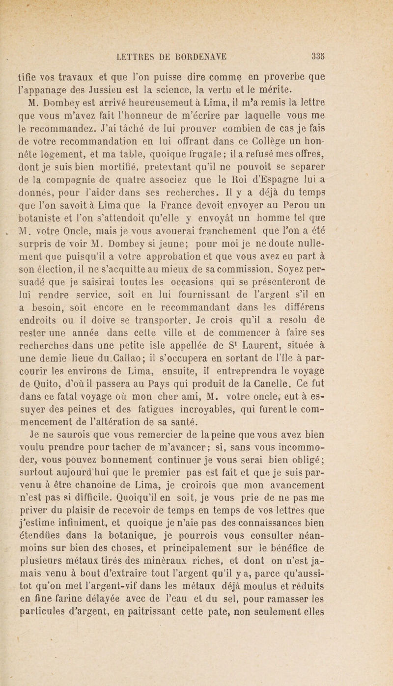 tifie vos travaux et que l’on puisse dire comme en proverbe que l’appanage des Jussieu est la science, la vertu et le mérite. M. Dombey est arrivé heureusemeut à Lima, il m’a remis la lettre que vous m’avez fait l’honneur de m’écrire par laquelle vous me le recommandez. J’ai tâché de lui prouver combien de cas je fais de votre recommandation en lui offrant dans ce Collège un hon¬ nête logement, et ma table, quoique frugale; il a refusé mes offres, dont je suis bien mortifié, prétextant qu’il ne pouvoit se séparer de la compagnie de quatre associez que le Roi d’Espagne Jui a donnés, pour l'aider dans ses recherches. Il y a déjà du temps que l’on savoità Lima que la France devoit envoyer au Pérou un botaniste et l’on s’attendoit qu’elle y envoyât un homme tel que M. votre Oncle, mais je vous avouerai franchement que l’on a été surpris de voir M. Dombey si jeune; pour moi je ne doute nulle¬ ment que puisqu’il a votre approbation et que vous avez eu part à son élection, il ne s’acquitte au mieux de sa commission. Soyez per¬ suadé que je saisirai toutes les occasions qui se présenteront de lui rendre service, soit en lui fournissant de l’argent s’il en a besoin, soit encore en le recommandant dans les différens endroits ou il doive se transporter. Je crois qu’il a résolu de rester une année dans cette ville et de commencer à faire ses recherches dans une petite isle appellée de S1 Laurent, située à une demie lieue du Callao; il s’occupera en sortant de File à par¬ courir les environs de Lima, ensuite, il entreprendra le voyage de Quito, d’où il passera au Pays qui produit de la Canelle. Ce fut dans ce fatal voyage où mon cher ami, M. votre oncle, eut à es¬ suyer des peines et des fatigues incroyables, qui furent le com¬ mencement de l’altération de sa santé. Je ne saurois que vous remercier de la peine que vous avez bien voulu prendre pour tacher de m’avancer; si, sans vous incommo¬ der, vous pouvez bonnement continuer je vous serai bien obligé; surtout aujourd’hui que le premier pas est fait et que je suis par¬ venu à être chanoine de Lima, je croirois que mon avancement n’est pas si difficile. Quoiqu’il en soit, je vous prie de ne pas me priver du plaisir de recevoir de temps en temps de vos lettres que j’estime infiniment, et quoique je n’aie pas des connaissances bien étendues dans la botanique, je pourrois vous consulter néan¬ moins sur bien des choses, et principalement sur le bénéfice de plusieurs métaux tirés des minéraux riches, et dont on n’est ja¬ mais venu à bout d’extraire tout l’argent qu’il y a, parce qu’aussi- tot qu’on met l’argent-vif dans les métaux déjà moulus et réduits en fine farine délayée avec de l’eau et du sel, pour ramasser les particules d’argent, en paitrissant cette pâte, non seulement elles