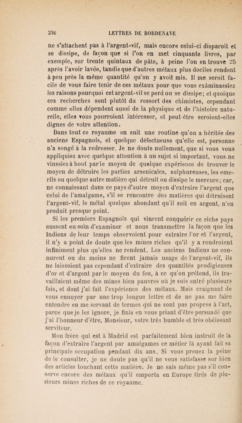 ne s'attachent pas à l’argent-vif, mais encore celui-ci disparoit et se dissipe, de façon que si Ton en met cinquante livres, par exemple, sur trente quintaux de pâte, à peine l’on en trouve 25 après l’avoir lavée, tandis que d’autres métaux plus dociles rendent à peu près la même quantité qu’on y avoit mis. Il me seroit fa¬ cile de vous faire tenir de ces métaux pour que vous exâminassiez les raisons pourquoi cet argent-vil se perd ou se dissipe; et quoique ces recherches sont plutôt du ressort des chimistes, cependant comme elles dépendent aussi de la physique et de l’histoire natu¬ relle, elles vous pourroient intéresser, et peut-être seroient-elles dignes de votre attention. Dans tout ce royaume on suit une routine qu’on a héritée des anciens Espagnols, et quelque défectueuse qu’elle est, personne n’a songé à la redresser. Je ne doute nullement, que si vous vous appliquiez avec quelque attention à un sujet si important, vous.ne vinssiezà bout parle moyen de quelque expérience de trouver le moyen de détruire les parties arsenicales, sulphureuses, les eme- rils ou quelque autre matière qui détruit ou dissipe le mercure; car, ne connaissant dans ce pays d’autre moyen d’extraire l’argent que celui de l’amalgame, s’il se rencontre des matières qui détruisent l’argent-vif, le métal quelque abondant qu'il soit en argent, n’en produit presque point. Si les premiers Espagnols qui vinrent conquérir ce riche pays eussent eu soin d’examiner et nous transmettre la façon que les Indiens de leur temps observoient pour extraire l’or et l’argent, il n’y a point de doute que les mines riches qu’il y a rendroient infiniment plus qu’elles ne rendent. Les anciens Indiens ne con¬ nurent ou du moins ne firent jamais usage de l’argent-vif, ils ne laissoient pas cependant d’extraire des quantités prodigieuses d’or et d’argent par le moyen du feu, à ce qu’on prétend, ils tra¬ vaillaient même des mines bien pauvres où je suis entré plusieurs fois, et dont j’ai fait l’expérience des métaux. Mais craignant de vous ennuyer par une trop longue lettre et de ne pas me faire entendre en me servant de termes qui ne sont pas propres à l’art, parce que je les ignore, je finis en vous priant d’être persuadé que j’ai l’honneur d’être, Monsieur, votre très humble et très obéissant serviteur. Mon frère qui est à Madrid est parfaitement bien instruit de la façon d’extraire l’argent par amalgames ce métier là ayant fait sa principale occupation pendant dix ans. Si vous prenez la peine de le consulter, je ne doute pas qu’il ne vous satisfasse sur bien des articles touchant cette matière. Je ne sais même pas s’il con¬ serve encore des métaux qu’il emporta en Europe tirés de plu¬ sieurs mines riches de ce royaume.