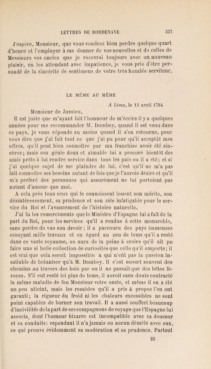 J’espère, Monsieur, que vous voudrez bien perdre quelque quart d’heure et l’employer à me donner de vos nouvelles et de celles de Messieurs vos oncles que je recevrai toujours avec un nouveau plaisir, en les attendant avec impatience, je vous prie d’être per¬ suadé de la sincérité de sentimens de votre très humble serviteur. LE MÊME AU MÊME A Lima, le 13 avril 1784 Monsieur de Jussieu, Il est juste que m’ayant fait l’honneur de m’écrire il y a quelques années pour me recommander M. Dombey, quand il est venu dans ce pays, je vous réponde au moins quand il s’en retourne, pour vous dire que j’ai fait tout ce que j’ai pu pour qu’il acceptât mes offres, qu’il peut bien connoître par ma franchise avoir été sin¬ cères ; mais son génie doux et aimable lui a procuré bientôt des amis prêts à lui rendre service dans tous les pais ou il a été; et si j’ai quelque sujet de me plaindre de lui, c’est qu’il ne m’a pas fait connoitre ses besoins autant de fois que je l’aurois désiré et qu’il m’a préféré des personnes qui assurément ne lui portoient pas autant d’amour que moi. A cela près tous ceux qui le connoissent louent son mérite, son désintéressement, sa prudence et son zèle infatigable pour le ser¬ vice du Roi et l’avancement de l’histoire naturelle. J’ai lu les remerciments que le Ministre d’Espagne lui a fait de la part du Roi, pour les services qu’il a rendus à cette monarchie, sans perdre de vue son devoir ; il a parcouru des pays immenses essuyant mille travaux et en égard au peu de tems qu’il a resté dans ce vaste royaume, on aura de la peine à croire qu’il ait pu faire une si belle collection de curiosités que celle qu’il emporte; il est vrai que cela seroit impossible à qui n’eût pas la passion in¬ satiable de botaniser qu’à M. Dombey. Il s’est ouvert souvent des chemins au travers des bois par ou il ne passait que des bêtes fé¬ roces. S’il eut resté ici plus de tems, il auroit sans doute contracté la même maladie de feu Monsieur votre oncle, et même il en a été un peu atteint, mais les remèdes qu’il a pris à propos l’en ont garanti; la rigueur du froid ni les chaleurs excessibles ne sont point capables de borner son travail. Il a aussi souffert beaucoup d’incivilités delà part de ses compagnons de voyage que l’Espagne lui associa, dont l’humeur bizarre est incompatible avec sa douceur et sa conduite; cependant il n’a jamais eu aucun démêlé avec eux, ce qui prouve évidemment sa modération et sa prudence. Partout 22