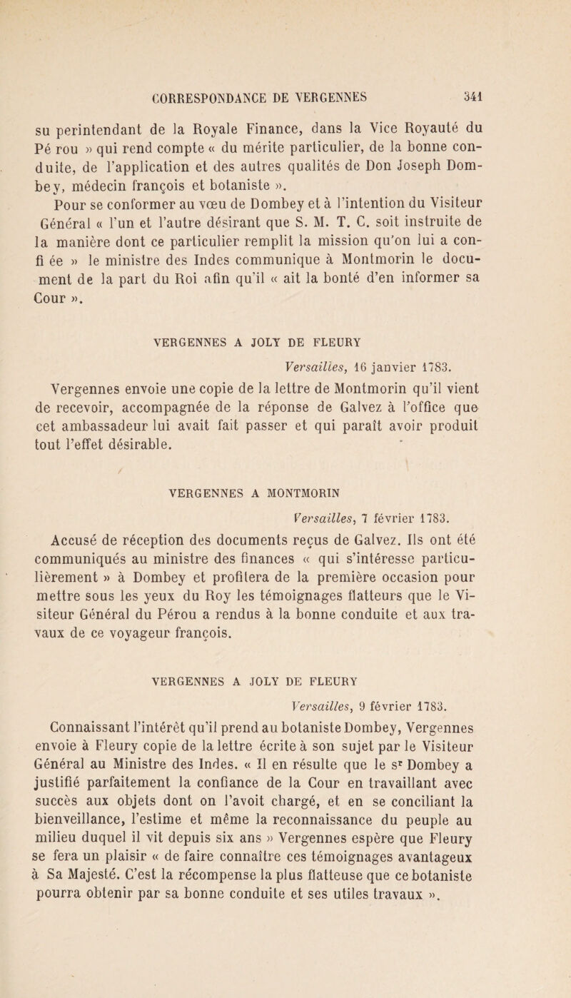 su perintendant de la Royale Finance, dans la Vice Royauté du Pé rou » qui rend compte « du mérite particulier, de la bonne con¬ duite, de l’application et des autres qualités de Don Joseph Dom- bey, médecin françois et botaniste ». Pour se conformer au vœu de Dombey et à l’intention du Visiteur Général « l’un et l’autre désirant que S. M. T. C. soit instruite de la manière dont ce particulier remplit la mission qu’on lui a con- fi ée » le ministre des Indes communique à Montmorin le docu¬ ment de la part du Roi afin qu’il « ait la bonté d’en informer sa Cour ». VERGENNES A JOLY DE FLEURY Versailles, 16 jauvier 1783. Vergennes envoie une copie de la lettre de Montmorin qu’il vient de recevoir, accompagnée de la réponse de Galvez à l’office que cet ambassadeur lui avait fait passer et qui paraît avoir produit tout l’effet désirable. VERGENNES A MONTMORIN Versailles, 7 février 1783. Accusé de réception des documents reçus de Galvez. Ils ont été communiqués au ministre des finances « qui s’intéresse particu¬ lièrement » à Dombey et profilera de la première occasion pour mettre sous les yeux du Roy les témoignages flatteurs que le Vi¬ siteur Général du Pérou a rendus à la bonne conduite et aux tra¬ vaux de ce voyageur françois. VERGENNES A JOLY DE FLEURY Versailles, 9 février 1783. Connaissant l’intérêt qu’il prend au botaniste Dombey, Vergennes envoie à Fleury copie de la lettre écrite à son sujet par le Visiteur Général au Ministre des Indes. « Il en résulte que le sr Dombey a justifié parfaitement la confiance de la Cour en travaillant avec succès aux objets dont on favoit chargé, et en se conciliant la bienveillance, l’estime et même la reconnaissance du peuple au milieu duquel il vit depuis six ans » Vergennes espère que Fleury se fera un plaisir « de faire connaître ces témoignages avantageux à Sa Majesté. C’est la récompense la plus flatteuse que ce botaniste pourra obtenir par sa bonne conduite et ses utiles travaux ».