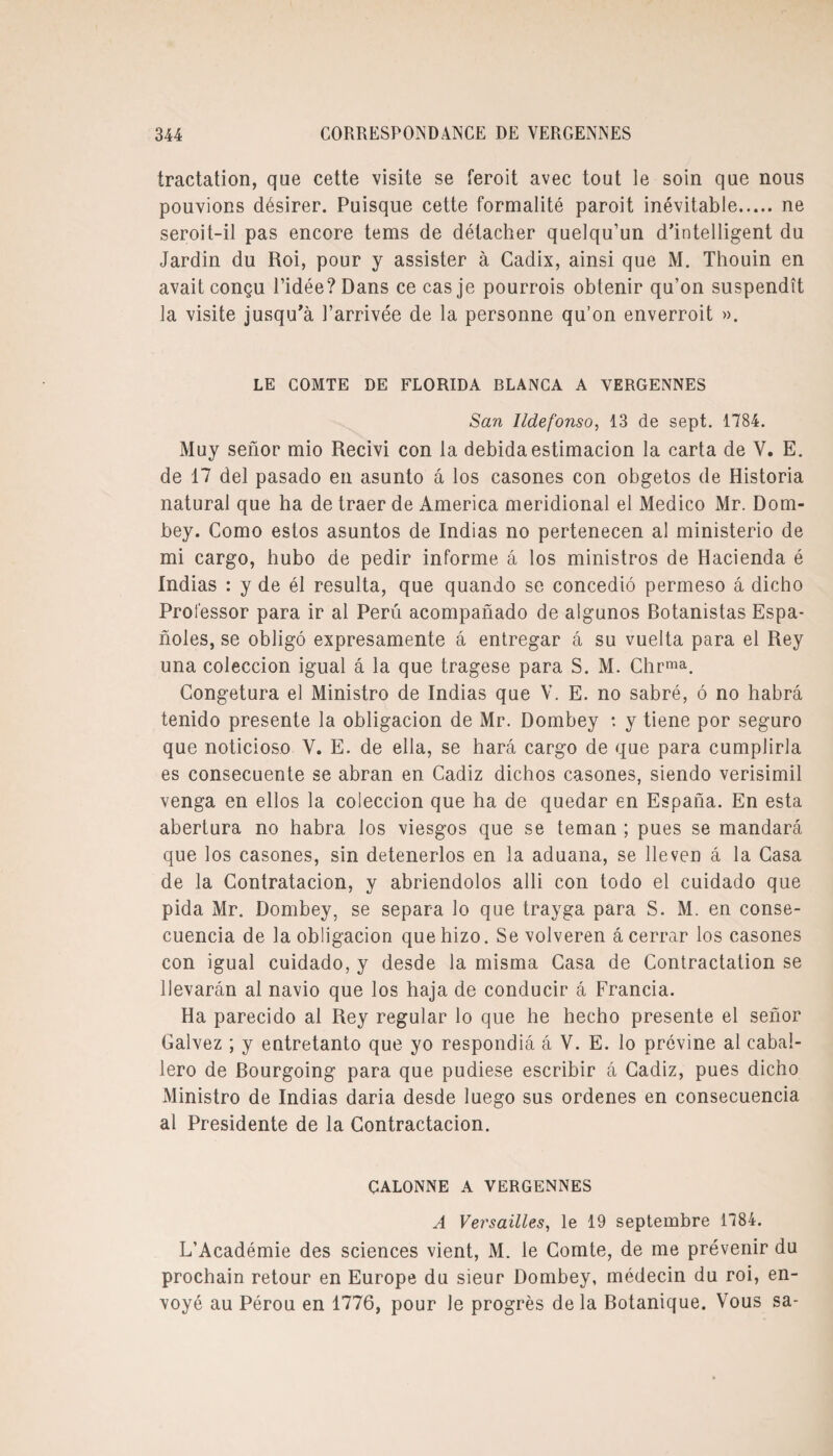 tractation, que cette visite se feroit avec tout le soin que nous pouvions désirer. Puisque cette formalité paroit inévitable.ne seroit-il pas encore tems de détacher quelqu’un d’intelligent du Jardin du Roi, pour y assister à Cadix, ainsi que M. Thouin en avait conçu l’idée? Dans ce cas je pourrois obtenir qu’on suspendît la visite jusqu’à l’arrivée de la personne qu’on enverroit ». LE COMTE DE FLORIDA BLANCA A YERGENNES San lldefonso, 13 de sept. 1784. Muy seîior mio Recivi con la debidaestimacion la carta de V. E. de 17 del pasado en asunto à los casones con obgetos de Historia natural que ha de traer de America méridional el Medico Mr. Dom- bey. Como estos asuntos de Indias no pertenecen al ministerio de mi cargo, hubo de pedir informe à los ministros de Hacienda é Indias : y de él résulta, que quando se concediô permeso à dicho Prol'essor para ir al Peru acompanado de algunos Botanistas Espa- noles, se obligé expresamente à entregar à su vuelta para el Rey una coleccion igual à la que tragese para S. M. Chrma. Congetura el Ministro de Indias que V. E. no sabré, 6 no habrâ tenido présente la obligacion de Mr. Dombey : y tiene por seguro que noticioso V. E. de ella, se harâ cargo de que para cumplirla es consecuente se abran en Cadiz dichos casones, siendo verisimil venga en ellos la coleccion que ha de quedar en Espana. En esta abertura no habra los viesgos que se teman ; pues se mandarâ que los casones, sin detenerlos en la aduana, se lleven à la Casa de la Contratacion, y abriendolos alli con todo el cuidado que pida Mr. Dombey, se sépara lo que trayga para S. M. en conse- cuencia de la obligacion quehizo. Se volveren âcerrar los casones con igual cuidado, y desde la misma Casa de Contractation se llevarân al navio que los haja de conducir à Francia. Ha parecido al Rey regular lo que he hecho présente el senor Calvez ; y entretanto que yo respondiâ à V. E. lo prévine al cabal- lero de Bourgoing para que pudiese escribir à Cadiz, pues dicho Ministro de Indias daria desde luego sus ordenes en consecuencia al Présidente de la Gontractacion. GALONNE A VERGENNES A Versailles, le 19 septembre 1784. L’Académie des sciences vient, M. le Comte, de me prévenir du prochain retour en Europe du sieur Dombey, médecin du roi, en¬ voyé au Pérou en 1776, pour le progrès de la Botanique. Vous sa-