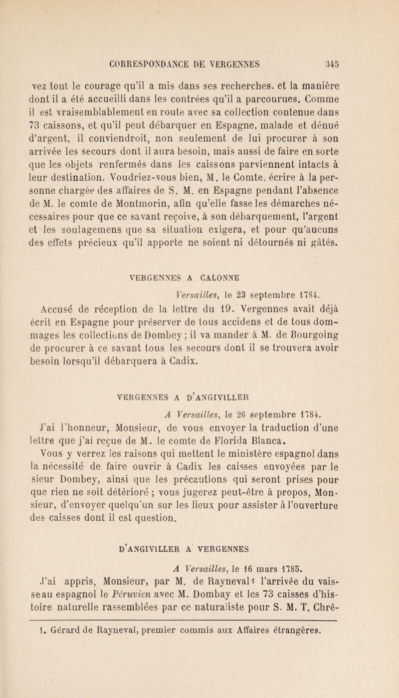 vez tout le courage qu’il a mis dans ses recherches, et la manière dont il a été accueilli dans les contrées qu’il a parcourues. Comme il est vraisemblablement en route avec sa collection contenue dans 73 caissons, et qu’il peut débarquer en Espagne, malade et dénué d’argent, il conviendroit, non seulement de lui procurer à son arrivée les secours dont il aura besoin, mais aussi de faire en sorte que les objets renfermés dans les caissons parviennent intacts à leur destination. Voudriez-vous bien, M. le Comte, écrire à la per¬ sonne chargée des affaires de S. M. en Espagne pendant l’absence de M. le comte de Montmorin, afin qu’elle fasse les démarches né¬ cessaires pour que ce savant reçoive, à son débarquement, l’argent et les soulagemens que sa situation exigera, et pour qu’aucuns des effets précieux qu’il apporte ne soient ni détournés ni gâtés. YERGENNES A GALONNE Versailles, le 23 septembre 1784. Accusé de réception de la lettre du 19. Vergennes avait déjà écrit en Espagne pour préserver de tous accidens et de tous dom¬ mages les collections de Dombey ; il va mander à M. de Bourgoing de procurer à ce savant tous les secours dont il se trouvera avoir besoin lorsqu’il débarquera à Cadix. VERGENNES A d’aNGIVILLER A Versailles, le 26 septembre 1784. J’ai l’honneur, Monsieur, de vous envoyer la traduction d’une lettre que j’ai reçue de M. le comte de Florida Blanca. Vous y verrez les raisons qui mettent le ministère espagnol dans la nécessité de faire ouvrir à Cadix les caisses envoyées par le sieur Dombey, ainsi que les précautions qui seront prises pour que rien ne soit détérioré ; vous jugerez peut-être à propos, Mon¬ sieur, d’envoyer quelqu'un sur les lieux pour assister à l’ouverture des caisses dont il est question. d’angiyiller a vergennes A Versailles, le 16 mars 1785. J’ai appris, Monsieur, par M. de Raynevali l’arrivée du vais¬ seau espagnol le Péruvien avec M. Dombay et les 73 caisses d’his¬ toire naturelle rassemblées par ce naturaliste pour S. M. T. Chré- 1. Gérard de Rayneval, premier commis aux Affaires étrangères.