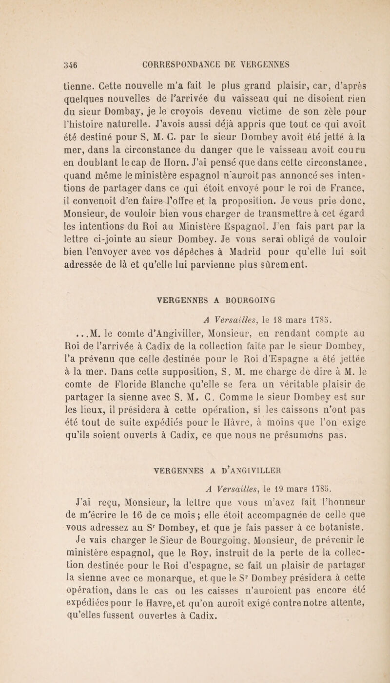 tienne. Cette nouvelle m’a fait le plus grand plaisir, car, d’après quelques nouvelles de l'arrivée du vaisseau qui ne disoient rien du sieur Dombay, je le croyois devenu victime de son zèle pour l’histoire naturelle. J’avois aussi déjà appris que tout ce qui avoit été destiné pour S. M. C. par le sieur Dombey avoit été jetté à la mer, dans la circonstance du danger que le vaisseau avoit couru en doublant le cap de Horn. J’ai pensé que dans cette circonstance, quand même le ministère espagnol n'auroitpas annoncé ses inten¬ tions de partager dans ce qui étoit envoyé pour le roi de France, il convenoit d'en faire l’offre et la proposition. Je vous prie donc, Monsieur, de vouloir bien vous charger de transmettre à cet égard les intentions du Roi au Ministère Espagnol. J’en fais part par la lettre ci-jointe au sieur Dombey. Je vous serai obligé de vouloir bien l’envoyer avec vos dépêches à Madrid pour qu’elle lui soit adressée de là et qu’elle lui parvienne plus sûrement. VERGENNES A BOURGOING A Versailles, le 18 mars 1785. ...M. le comte d'Angiviller, Monsieur, en rendant compte au Roi de l’arrivée à Cadix de la collection faite par le sieur Dombey, l’a prévenu que celle destinée pour le Roi d’Espagne a été jettée à la mer. Dans cette supposition, S. M. me charge de dire à M. le comte de Floride Blanche qu’elle se fera un véritable plaisir de partager la sienne avec S. M. C. Comme le sieur Dombey est sur les lieux, il présidera à cette opération, si les caissons n’ont pas été tout de suite expédiés pour le Havre, à moins que l’on exige qu’ils soient ouverts à Cadix, ce que nous ne présumons pas. VERGENNES A D’ANGIVILLER A Versailles, le 19 mars 1785. J’ai reçu, Monsieur, la lettre que vous m’avez fait l’honneur de m'écrire le 16 de ce mois; elle étoit accompagnée de celle que vous adressez au Sr Dombey, et que je fais passer à ce botaniste. Je vais charger le Sieur de Bourgoing, Monsieur, de prévenir le ministère espagnol, que le Roy, instruit de la perte de la collec¬ tion destinée pour le Roi d’espagne, se fait un plaisir de partager la sienne avec ce monarque, et que le Sr Dombey présidera à cette opération, dans le cas ou les caisses n’auroient pas encore été expédiées pour le Havre, et qu’on auroit exigé contre notre attente, qu’elles fussent ouvertes à Cadix.