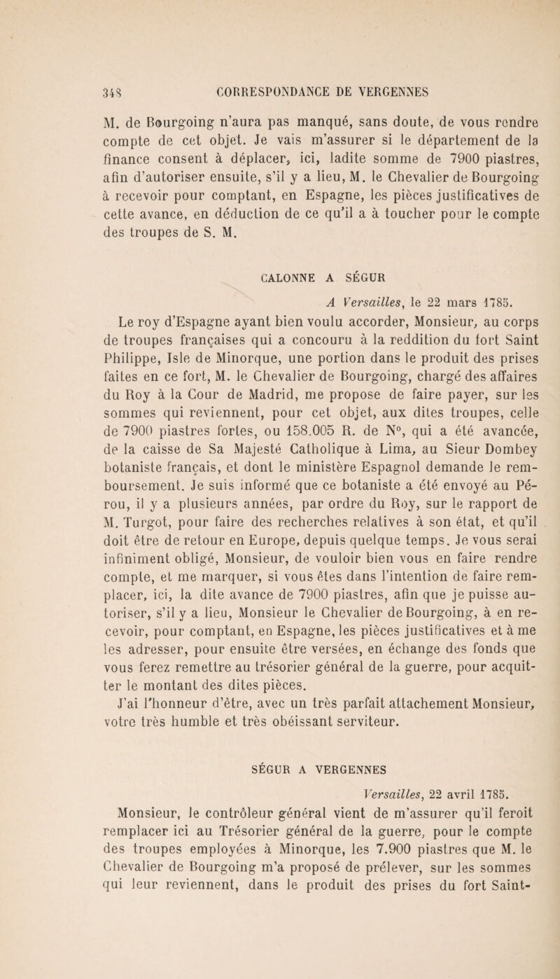 M. de Bourgoing n’aura pas manqué, sans doute, de vous rendre compte de cet objet. Je vais m’assurer si le département de la finance consent à déplacer, ici, ladite somme de 7900 piastres, afin d’autoriser ensuite, s’il y a lieu, M. le Chevalier de Bourgoing à recevoir pour comptant, en Espagne, les pièces justificatives de cette avance, en déduction de ce qu’il a à toucher pour le compte des troupes de S. M. CALONNE A SÉGUR A Versailles, le 22 mars 1785. Le roy d’Espagne ayant bien voulu accorder, Monsieur, au corps de troupes françaises qui a concouru à la reddition du tort Saint Philippe, Isle de Minorque, une portion dans le produit des prises faites en ce fort, M. le Chevalier de Bourgoing, chargé des affaires du Roy à la Cour de Madrid, me propose de faire payer, sur les sommes qui reviennent, pour cet objet, aux dites troupes, celle de 7900 piastres fortes, ou 158.005 R. de N°, qui a été avancée, de la caisse de Sa Majesté Catholique à Lima, au Sieur Dombey botaniste français, et dont le ministère Espagnol demande Je rem¬ boursement. Je suis informé que ce botaniste a été envoyé au Pé¬ rou, il y a plusieurs années, par ordre du Roy, sur le rapport de M. Turgot, pour faire des recherches relatives à son état, et qu’il doit être de retour en Europe, depuis quelque temps. Je vous serai infiniment obligé, Monsieur, de vouloir bien vous en faire rendre compte, et me marquer, si vous êtes dans l’intention de faire rem¬ placer, ici, la dite avance de 7900 piastres, afin que je puisse au¬ toriser, s’il y a lieu, Monsieur le Chevalier de Bourgoing, à en re¬ cevoir, pour comptant, en Espagne, les pièces justificatives et à me les adresser, pour ensuite être versées, en échange des fonds que vous ferez remettre au trésorier général de la guerre, pour acquit¬ ter le montant des dites pièces. J’ai l'honneur d’être, avec un très parfait attachement Monsieur, votre très humble et très obéissant serviteur. SÉGUR A VERGENNES Versailles, 22 avril 1785. Monsieur, Je contrôleur général vient de m’assurer qu’il feroit remplacer ici au Trésorier général de la guerre, pour le compte des troupes employées à Minorque, les 7.900 piastres que M. le Chevalier de Bourgoing m’a proposé de prélever, sur les sommes qui leur reviennent, dans le produit des prises du fort Saint-