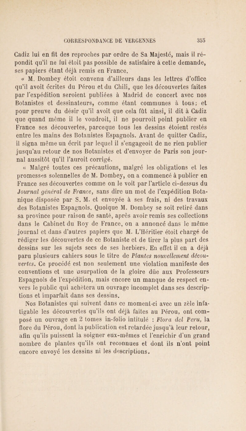 Cadiz lui en fit des reproches par ordre de Sa Majesté, mais il ré¬ pondit qu’il ne lui étoit pas possible de satisfaire àcetle demande, ses papiers étant déjà remis en France. « M. Dombey étoit convenu d’ailleurs dans les lettres d’office qu’il avoit écrites du Pérou et du Chili, que les découvertes faites par l’expédition seroient publiées à Madrid de concert avec nos Botanistes et dessinateurs, comme étant communes à tous; et pour preuve du désir qu’il avoit que cela fût ainsi, il dit à Cadiz que quand même il le voudroit, il ne pourroit point publier en France ses découvertes, parceque tous les dessins étoient restés entre les mains des Botanistes Espagnols. Avant de quitter Cadiz, il signa même un écrit par lequel il s’engageoit de ne rien publier jusqu’au retour de nos Botanistes et d’envoyer de Paris son jour¬ nal aussitôt qu’il Fauroit corrigé. « Malgré toutes ces précautions, malgré les obligations et les promesses solennelles de M. Dombey, on a commencé à publier en France ses découvertes comme on le voit par l’article ci-dessus du Journal général de France, sans dire un mot de l’expédition Bota¬ nique disposée par S. M. et envoyée à ses frais, ni des travaux des Botanistes Espagnols. Quoique M. Dombey se soit retiré dans sa province pour raison de santé, après avoir remis ses collections dans le Cabinet du Roy de France, on a annoncé dans le même journal et dans d’autres papiers que M. L’Héritier étoit chargé de rédiger les découvertes de ce Botaniste et de tirer la plus part des dessins sur les sujets secs de ses herbiers. En effet il en a déjà paru plusieurs cahiers sous le titre de Plantes nouvellement décou¬ vertes. Ce procédé est non seulement une violation manifeste des conventions et une usurpation de la gloire düe aux Professeurs Espagnols de l’expédition, mais encore un manque de respect en¬ vers le public qui achètera un ouvrage incomplet dans ses descrip¬ tions et imparfait dans ses dessins. Nos Botanistes qui suivent dans ce moment-ci avec un zèle infa¬ tigable les découvertes qu’ils ont déjà faites au Pérou, ont com¬ posé un ouvrage en 2 tomes in-folio intitulé : Flora del Peru, la flore du Pérou, dont la publication est retardée jusqu’à leur retour, afin qu’ils puissent la soigner eux-mêmes et l’enrichir d’un grand nombre de plantes qu’ils ont reconnues et dont ils n’ont point encore envoyé les dessins ni les descriptions.