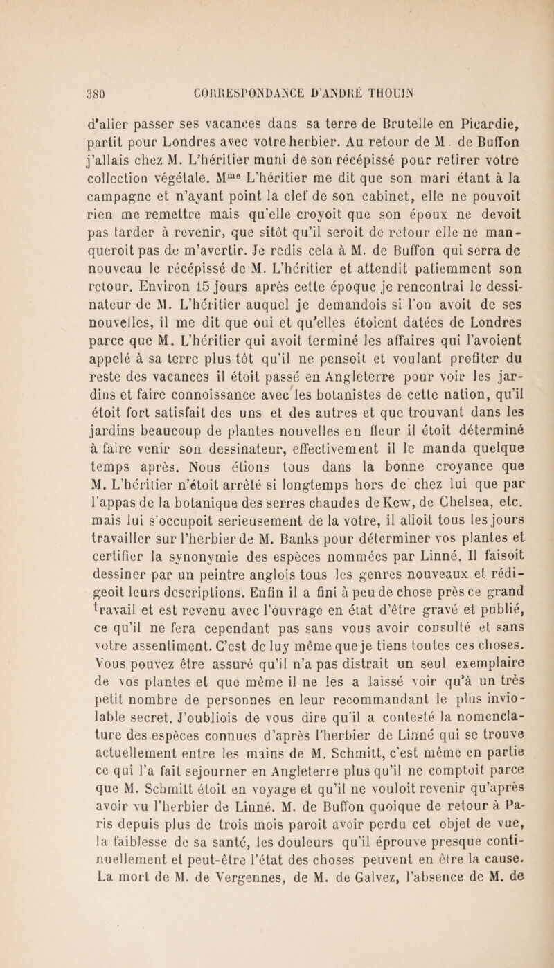 d'alier passer ses vacances dans sa terre de Brutelle en Picardie, partit pour Londres avec votre herbier. Au retour de M. de Buffon j’allais chez M. L'héritier muni de son récépissé pour retirer votre collection végétale. Mmo L’héritier me dit que son mari étant à la campagne et n’ayant point la clef de son cabinet, elle ne pouvoit rien me remettre mais qu’elle croyoit que son époux ne devoit pas tarder à revenir, que sitôt qu’il seroit de retour elle ne man- queroit pas de m’avertir. Je redis cela à M. de BufTon qui serra de nouveau le récépissé de M. L’héritier et attendit patiemment son retour. Environ 15 jours après cette époque je rencontrai le dessi¬ nateur de M. L’héritier auquel je demandois si l’on avoit de ses nouvelles, il me dit que oui et qu'elles étoient datées de Londres parce que M. L’héritier qui avoit terminé les affaires qui l’avoient appelé à sa terre plus tôt qu’il ne pensoit et voulant profiter du reste des vacances il étoit passé en Angleterre pour voir les jar¬ dins et faire connoissance avec les botanistes de cette nation, qu’il étoit fort satisfait des uns et des autres et que trouvant dans les jardins beaucoup de plantes nouvelles en fleur il étoit déterminé à faire venir son dessinateur, effectivement il le manda quelque temps après. Nous étions tous dans la bonne croyance que M. L’héritier n’étoit arrêté si longtemps hors de chez lui que par l’appas de la botanique des serres chaudes de Kew, de Chelsea, etc. mais lui s’occupoit serieusement de la votre, il alioit tous les jours travailler sur l’herbier de M. Banks pour déterminer vos plantes et certifier la synonymie des espèces nommées par Linné. Il faisoit dessiner par un peintre anglois tous les genres nouveaux et rédi- geoit leurs descriptions. Enfin il a fini à peu de chose près ce grand travail et est revenu avec l’ouvrage en état d’être gravé et publié, ce qu’il ne fera cependant pas sans vous avoir consulté et sans votre assentiment. C’est de luy môme que je tiens toutes ces choses. Vous pouvez être assuré qu’il n’a pas distrait un seul exemplaire de vos plantes et que même il ne les a laissé voir qu’à un très petit nombre de personnes en leur recommandant le plus invio¬ lable secret. J’oubliois de vous dire qu’il a contesté la nomencla¬ ture des espèces connues d’après l’herbier de Linné qui se trouve actuellement entre les mains de M. Schmitt, c’est même en partie ce qui l’a fait séjourner en Angleterre plus qu’il ne comptoit parce que M. Schmitt étoit en voyage et qu’il ne vouloit revenir qu’après avoir vu l’herbier de Linné. M. de Buffon quoique de retour à Pa¬ ris depuis plus de trois mois paroit avoir perdu cet objet de vue, la faiblesse de sa santé, les douleurs qu’il éprouve presque conti¬ nuellement et peut-être l’état des choses peuvent en être la cause. La mort de M. de Yergennes, de M. de Galvez, l’absence de M. de