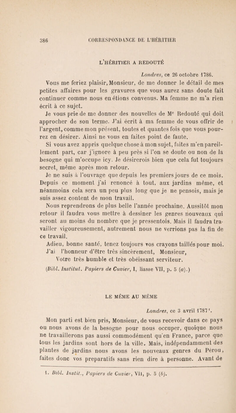 l’héritier A REDOUTÉ Londres, ce 26 octobre 1786. Vous me feriez plaisir, Monsieur, de me donner le détail de mes petites affaires pour les gravures que vous aurez sans doute fait continuer comme nous en étions convenus. Ma femme ne m’a rien écrit à ce sujet. Je vous prie de me donner des nouvelles de M° Redouté qui doit approcher de son terme. J’ai écrit à ma femme de vous offrir de l’argent, comme mon présent, toutes et quantes fois que vous pour¬ rez en désirer. Ainsi ne vous en faites point de faute. Si vous avez appris quelque chose à mon sujet, faites m’en pareil¬ lement part, car j’ignore à peu près si l’on se doute ou non de la besogne qui m’occupe icy. Je désirerois bien que cela fut toujours secret, même après mon retour. Je ne suis à l’ouvrage que depuis les premiers jours de ce mois. Depuis ce moment j’ai renoncé à tout, aux jardins même, et néanmoins cela sera un peu plus long que je ne pensois, mais je suis assez content de mon travail. Nous reprendrons de plus belle l’année prochaine. Aussitôt mon retour il faudra vous mettre à dessiner les genres nouveaux qui seront au moins du nombre que je pressentois. Mais il faudra tra¬ vailler vigoureusement, autrement nous ne verrions pas la fin de ce travail. Adieu, bonne santé, tenez toujours vos crayons taillés pour moi. J’ai l’honneur d’être très sincèrement, Monsieur, Votre très humble et très obéissant serviteur. (.Bibl. Institut. Papiers de Cuvier, I, liasse VII, p. 5 («).) LE MÊME AU MÊME Londres, ce 3 avril 1787 h Mon parti est bien pris, Monsieur, de vous recevoir dans ce pays ou nous avons de la besogne pour nous occuper, quoique nous ne travaillerons pas aussi commodément qu’en France, parce que tous les jardins sont hors de la ville. Mais, indépendamment des plantes de jardins nous avons les nouveaux genres du Pérou, faites donc vos préparatifs sans rien dire à personne. Avant de 1. Bibl. lnstit., Papiers de Cuvier, VÜ, p. 5 (b).