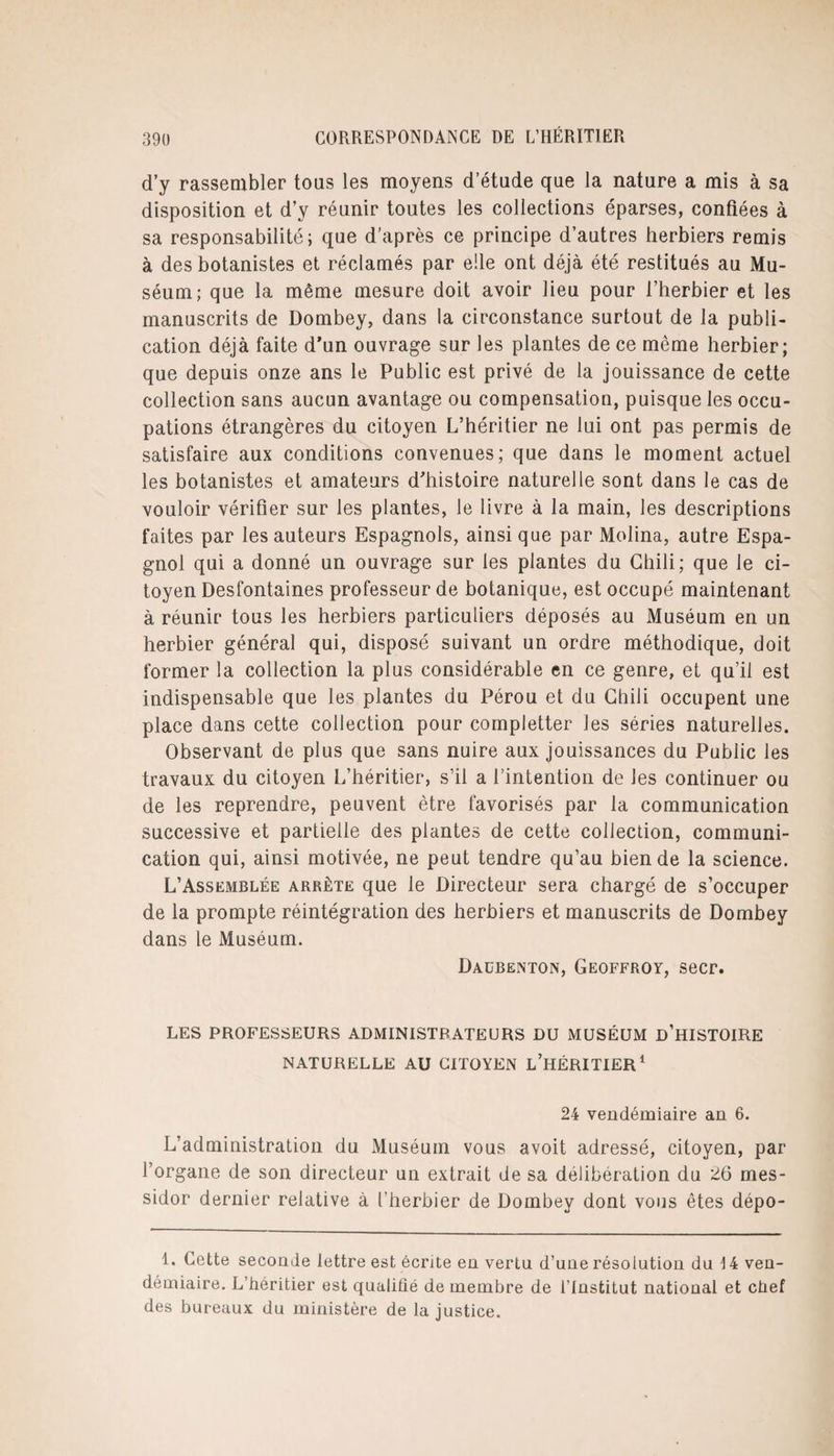 d’y rassembler tous les moyens d’étude que la nature a mis à sa disposition et d’y réunir toutes les collections éparses, confiées à sa responsabilité; que d'après ce principe d’autres herbiers remis à des botanistes et réclamés par elle ont déjà été restitués au Mu¬ séum; que la même mesure doit avoir lieu pour l’herbier et les manuscrits de Dombey, dans la circonstance surtout de la publi¬ cation déjà faite d’un ouvrage sur les plantes de ce môme herbier; que depuis onze ans le Public est privé de la jouissance de cette collection sans aucun avantage ou compensation, puisque les occu¬ pations étrangères du citoyen L’héritier ne lui ont pas permis de satisfaire aux conditions convenues; que dans le moment actuel les botanistes et amateurs d’histoire naturelle sont dans le cas de vouloir vérifier sur les plantes, le livre à la main, les descriptions faites par les auteurs Espagnols, ainsi que par Molina, autre Espa¬ gnol qui a donné un ouvrage sur les plantes du Chili; que le ci¬ toyen Desfontaines professeur de botanique, est occupé maintenant à réunir tous les herbiers particuliers déposés au Muséum en un herbier général qui, disposé suivant un ordre méthodique, doit former la collection la plus considérable en ce genre, et qu’il est indispensable que les plantes du Pérou et du Chili occupent une place dans cette collection pour completter les séries naturelles. Observant de plus que sans nuire aux jouissances du Public les travaux du citoyen L’héritier, s’il a l’intention de les continuer ou de les reprendre, peuvent être favorisés par la communication successive et partielle des plantes de cette collection, communi¬ cation qui, ainsi motivée, ne peut tendre qu’au bien de la science. L’Assemblée arrête que le Directeur sera chargé de s’occuper de la prompte réintégration des herbiers et manuscrits de Dombey dans le Muséum. Daübenton, Geoffroy, secr. LES PROFESSEURS ADMINISTRATEURS DU MUSÉUM D’HISTOIRE NATURELLE AU CITOYEN L’HÉRITIER1 24 vendémiaire an 6. L’administration du Muséum vous avoit adressé, citoyen, par l’organe de son directeur un extrait de sa délibération du 26 mes¬ sidor dernier relative à l'herbier de Dombey dont vous êtes dépo- 1. Cette seconde lettre est écrite en vertu d’une résolution du \ 4 ven¬ démiaire. L’héritier est qualifié de membre de l’Institut national et chef des bureaux du ministère de la justice.