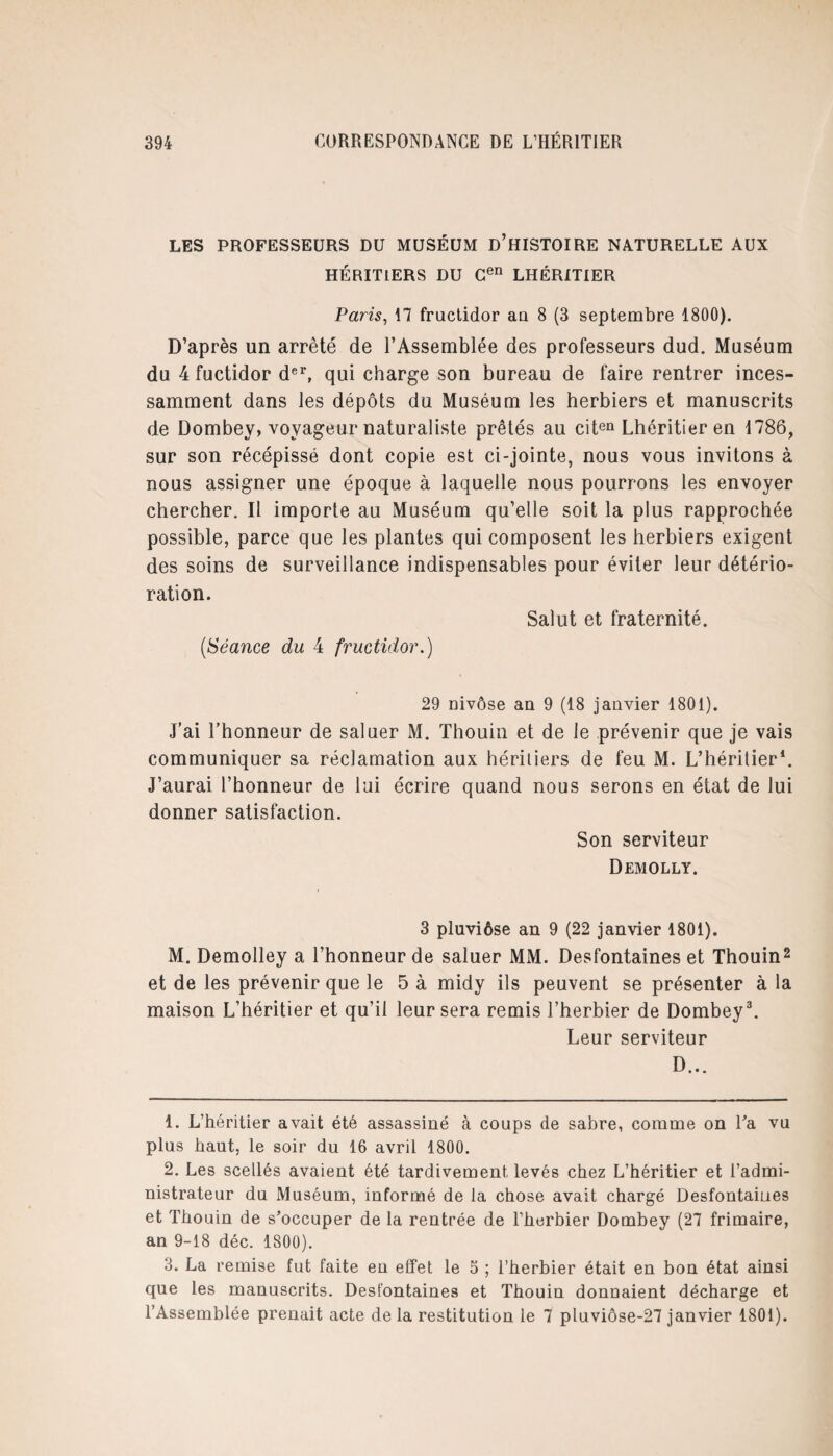 LES PROFESSEURS DU MUSÉUM D’HISTOIRE NATURELLE AUX HÉRITIERS DU Cen LHÉRITIER Paris, 17 fructidor au 8 (3 septembre 1800). D’après un arrêté de l’Assemblée des professeurs dud. Muséum du 4 fuctidor der, qui charge son bureau de faire rentrer inces¬ samment dans les dépôts du Muséum les herbiers et manuscrits de Dombey, voyageur naturaliste prêtés au citen Lhéritieren 1786, sur son récépissé dont copie est ci-jointe, nous vous invitons à nous assigner une époque à laquelle nous pourrons les envoyer chercher. Il importe au Muséum qu’elle soit la plus rapprochée possible, parce que les plantes qui composent les herbiers exigent des soins de surveillance indispensables pour éviter leur détério¬ ration. Salut et fraternité. (,Séance du 4 fructidor.) 29 nivôse an 9 (18 janvier 1801). j’ai l’honneur de saluer M. Thouin et de le prévenir que je vais communiquer sa réclamation aux héritiers de feu M. L’héritier1. J’aurai l’honneur de lui écrire quand nous serons en état de lui donner satisfaction. Son serviteur Demolly. 3 pluviôse an 9 (22 janvier 1801). M. Demolley a l’honneur de saluer MM. Desfontaines et Thouin2 et de les prévenir que le 5 à midy ils peuvent se présenter à la maison L’héritier et qu’il leur sera remis l’herbier de Dombey3. Leur serviteur D... 1. L’héritier avait été assassiné à coups de sabre, comme on Ta vu plus haut, le soir du 16 avril 1800. 2. Les scellés avaient été tardivement levés chez L’héritier et l’admi¬ nistrateur du Muséum, informé de la chose avait chargé Desfontaiues et Thouin de s'occuper de la rentrée de l’herbier Dombey (27 frimaire, an 9-18 déc. 1800). 3. La remise fut faite en effet le 5 ; l’herbier était en bon état ainsi que les manuscrits. Desfontaines et Thouin donnaient décharge et l’Assemblée prenait acte delà restitution le 7 pluviôse-27 janvier 1801).