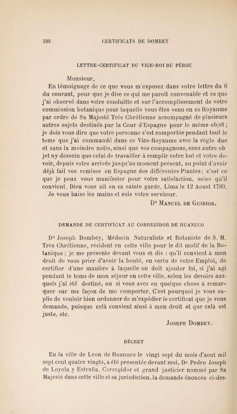 LETTRE-CERTIFICAT DU VICE-ROI DU PÉROU Monsieur, En témoignage de ce que vous m’exposez dans votre lettre du 6 du courant, pour que je dise ce qui me paroit convenable et ce que j’ai observé dans votre conduitte et sur l’accomplissement de votre commission botanique pour laquelle vous êtes venu en ce Royaume par ordre de Sa Majesté Très Chrétienne accompagné de plusieurs autres sujets destinés par la Cour d’Espagne pour le même objet ; je dois vous dire que votre personne s’est comportée pendant tout Je tems que j’ai commandé dans ce Vice-Royaume avec la règle due et sans la moindre notte, ainsi que vos compagnons, sans autre ob jet nv dessein que celui de travailler à remplir votre but et votre de¬ voir, depuis votre arrivée jusqu'au moment présent, au point d’avoir déjà fait vos remises en Espagne des différentes Plantes ; c’est ce que je peux vous manifester pour votre satisfaction, selon qu’il convient. Dieu vous ait en sa sainte garde. Lima le 12 Aoust 1780. Je vous baise les mains et suis votre serviteur. Dn Manuel de Guirior. DEMANDE DE CERTIFICAT AU CORREGIDOR DE HUANUCO Du Joseph Dombey, Médecin Naturaliste et Botaniste de S. M. Très Chrétienne, résident en cette ville pour le dit motif de la Bo¬ tanique ; je me présente devant vous et dis : qu’il convient à mon droit de vous prier d’avoir la bonté, en vertu de votre Emploi, de certifier d’une manière à laquelle on doit ajouter foi, si j’ai agi pendant le tems de mon séjour en cette ville, selon les devoirs aux¬ quels j’ai été destiné, ou si vous avez eu quelque chose à remar¬ quer sur ma façon de me comporter. C’est pourquoi je vous su- plie de vouloir bien ordonner de m’expédier le certificat que je vous demande, puisque celà convient ainsi à mon droit et que cela est juste, etc. Joseph Dombey. décret En la ville de Leon de Huanuco le vingt sept du mois d’aout mil sept cent quatre vingts, a été présentée devant moi, Dn Pedro Joseph de Loyola y Estrana, Corregidor et grand justicier nommé par Sa Majesté dans cette ville et sa jurisdiction, la demande énoncée ci-des*