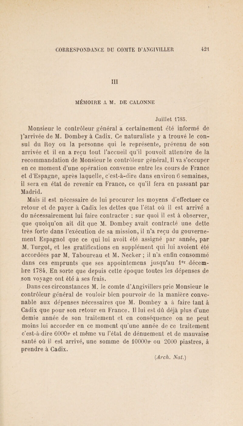 III MÉMOIRE A M. DE CALONNE Juillet 1*785. Monsieur le contrôleur général a certainement été informé de l’arrivée de M. Dombey à Cadix. Ce naturaliste y a trouvé le con¬ sul du Roy ou la personne qui le représente, prévenu de son arrivée et il en a reçu tout l’accueil qu’il pouvoit attendre de la recommandation de Monsieur le contrôleur général. Il va s’occuper en ce moment d’une opération convenue entre les cours de France et d’Espagne, après laquelle, c’est-à-dire dans environ 6 semaines, il sera en état de revenir en France, ce qu’il fera en passant par Madrid. Mais il est nécessaire de lui procurer les moyens d’effectuer ce retour et de payer à Cadix les dettes que l’état où il est arrivé a du nécessairement lui faire contracter ; sur quoi il est à observer, que quoiqu’on ait dit que M. Dombey avait contracté une dette très forte dans l’exécution de sa mission, il n’a reçu du gouverne¬ ment Espagnol que ce qui lui avoit été assigné par année, par M. Turgot, et les gratifications en supplément qui lui avoient été accordées par M. Taboureau et M. Necker ; il n’a enfin consommé dans ces emprunts que ses appointemens jusqu’au 1er décem¬ bre 1784. En sorte que depuis cette époque toutes les dépenses de son voyage ont été à ses frais. Dans ces circonstances M. le comte d’Angivillers prie Monsieur le contrôleur général de vouloir bien pourvoir de la manière conve¬ nable aux dépenses nécessaires que M. Dombey a à faire tant à Cadix que pour son retour en France. Il lui est dû déjà plus d’une demie année de son traitement et en conséquence on ne peut moins lui accorder en ce moment qu’une année de ce traitement c’est-à-dire 6000#- et même vu l’état de dénuement et de mauvaise santé où il est arrivé, une somme de 10000#- ou 2000 piastres, à prendre à Cadix.