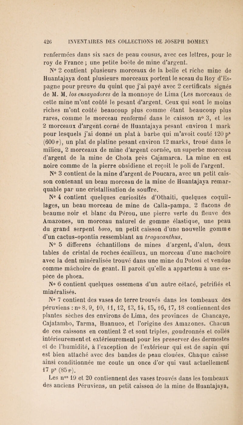 renfermées dans six sacs de peau cousus, avec ces lettres, pour le roy de France ; une petite boëte de mine d’argent. N° 2 contient plusieurs morceaux de la belle et riche mine de Huantajaya dont plusieurs morceaux portent le sceau du Roy d’Es¬ pagne pour preuve du quint que j’ai payé avec 2 certificats signés de M. M. los ensayadores de la monnoye de Lima (Les morceaux de cette mine m’ont coûté le pesant d’argent. Ceux qui sont le moins riches m’ont coûté beaucoup plus comme étant beaucoup plus rares, comme le morceau renfermé dans le caisson n° 3, et les 2 morceaux d’argent corné de Huantajaya pesant environ 1 mark pour lesquels j’ai donné un plat à barbe qui m’avoit coûté 120 ps (600#-), un plat de platine pesant environ 12 marks, troué dans le milieu, 2 morceaux de mine d’argent cornée, un superbe morceau d’argent de la mine de Chota près Gajamarca. La mine en est noire comme de la pierre obsidiene et reçoit le poli de l’argent. N° 3 contient de la mine d’argent de Poucara, avec un petit cais¬ son contenant un beau morceau de la mine de Huantajaya remar¬ quable par une cristallisation de souffre. N° 4 contient quelques curiosités d’Othaiti, quelques coquil¬ lages, un beau morceau de mine de Calla-pampa. 2 flacons de beaume noir et blanc du Pérou, une pierre verte du fleuve des Amazones, un morceau naturel de gomme élastique, une peau du grand serpent bovo, un petit caisson d’une nouvelle gomme d’un cactus-opontia ressemblant au tragacanthus. N° 5 differens échantillons de mines d’argent, d’alun, deux tables de cristal de roches écailleux, un morceau d’une mâchoire avec la dent minéralisée trouvé dans une mine duPotosi et vendue comme mâchoire de géant. Il paroit qu’elle a appartenu à une es¬ pèce de phoea. N» 6 contient quelques ossemens d’un autre cétacé, pétrifiés et minéralisés. N° 7 contient des vases de terre trouvés dans les tombeaux des péruviens : n° 8, 9, 10, 11, 12, 13, 14, 15, 16, 17, 18 contiennent des plantes sèches des environs de Lima, des provinces de Chancaye, Gajatambo, Tarma, Huanuco, et l’origine des Amazones. Chacun de ces caissons en contient 2 et sont triples, goudronnés et collés intérieurement et extérieurement pour les préserver des dermestes et de l’humidité, à l’exception de l’extérieur qui est de sapin qui est bien attaché avec des bandes de peau clouées. Chaque caisse ainsi conditionnée me coûte un once d’or qui vaut actuellement 17 ps (85#-). Les nos 19 et 20 contiennent des vases trouvés dans les tombeaux des anciens Péruviens, un petit caisson de la mine de Huantajaya,