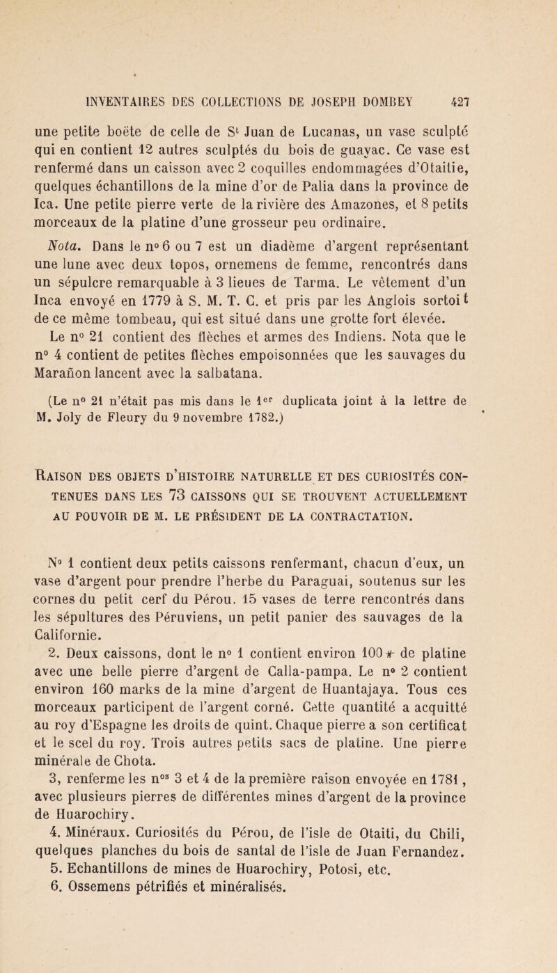 une petite boëte de celle de S1 Juan de Lucanas, un vase sculpté qui en contient 12 autres sculptés du bois de guayac. Ce vase est renfermé dans un caisson avec 2 coquilles endommagées d’Otaitie, quelques échantillons de la mine d’or de Palia dans la province de Ica. Une petite pierre verte de la rivière des Amazones, et 8 petits morceaux de la platine d’une grosseur peu ordinaire. Nota. Dans le n° 6 ou 7 est un diadème d’argent représentant une lune avec deux topos, ornemens de femme, rencontrés dans un sépulcre remarquable à 3 lieues de Tarma. Le vêtement d’un Inca envoyé en 1779 à S. M. T. C. et pris par les Anglois sortoit de ce même tombeau, qui est situé dans une grotte fort élevée. Le n° 21 contient des flèches et armes des Indiens. Nota que le n° 4 contient de petites flèches empoisonnées que les sauvages du Maranon lancent avec la salbatana. (Le n° 21 n’était pas mis dans le 1er duplicata joint à la lettre de M. Joly de Fleury du 9 novembre 1782.) Raison des objets d’histoire naturelle et des curiosités con¬ tenues DANS LES 73 CAISSONS QUI SE TROUVENT ACTUELLEMENT AU POUVOIR DE M. LE PRÉSIDENT DE LA CONTRACTATION. N° 1 contient deux petits caissons renfermant, chacun d’eux, un vase d’argent pour prendre l’herbe du Paraguai, soutenus sur les cornes du petit cerf du Pérou. 15 vases de terre rencontrés dans les sépultures des Péruviens, un petit panier des sauvages de la Californie. 2. Deux caissons, dont le n° 1 contient environ 100 n- de platine avec une belle pierre d’argent de Calla-pampa. Le n° 2 contient environ 160 marks de la mine d’argent de Huantajaya. Tous ces morceaux participent de l’argent corné. Cette quantité a acquitté au roy d’Espagne les droits de quint. Chaque pierre a son certificat et le scel du roy. Trois autres petits sacs de platine. Une pierre minérale de Chota. 3. renferme les nos 3 et 4 de la première raison envoyée en 1781, avec plusieurs pierres de différentes mines d’argent de la province de Huarochiry. 4. Minéraux. Curiosités du Pérou, de l’isle de Otaiti, du Chili, quelques planches du bois de santal de l’isle de Juan Fernandez. 5. Echantillons de mines de Huarochiry, Potosi, etc. 6. Ossemens pétrifiés et minéralisés.