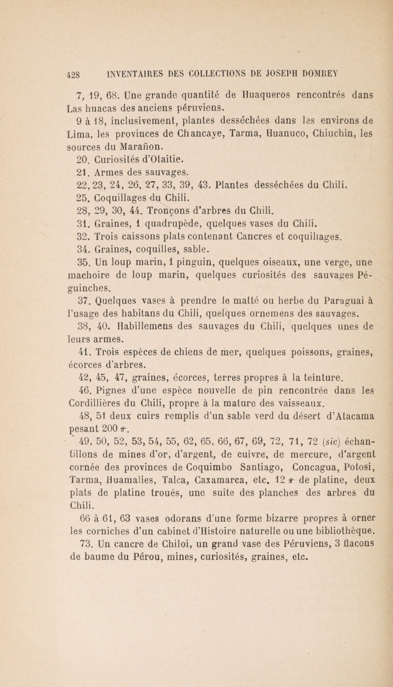 7, 19, 68. Une grande quantité de Huaqueros rencontrés dans Las huacas des anciens péruviens. 9 à 18, inclusivement, plantes desséchées dans les environs de Lima, les provinces de Chancaye, Tarma, Huanuco, Chiuchin, les sources du Maranon. 20. Curiosités d’Otaitie. 21. Armes des sauvages. 22,23, 24, 26, 27, 33, 39, 43. Plantes desséchées du Chili. 25. Coquillages du Chili. 28, 29, 30, 44. Tronçons d’arbres du Chili. 31. Graines, 1 quadrupède, quelques vases du Chili. 32. Trois caissons plats contenant Cancres et coquillages. 34. Graines, coquilles, sable. 35. Un loup marin, 1 pinguin, quelques oiseaux, une verge, une mâchoire de loup marin, quelques curiosités des sauvages Pé- guinches. 37. Quelques vases à prendre le matté ou herbe du Paraguai à l’usage des habitans du Chili, quelques ornemens des sauvages. 38, 40. Habillemens des sauvages du Chili, quelques unes de leurs armes. 41. Trois espèces de chiens de mer, quelques poissons, graines, écorces d’arbres. 42, 45, 47, graines, écorces, terres propres à la teinture. 46. Pignes d’une espèce nouvelle de pin rencontrée dans les Cordillières du Chili, propre à la mature des vaisseaux. 48, 51 deux cuirs remplis d’un sable verd du désert d’Atacama pesant 200 49, 50, 52, 53, 54, 55, 62, 65, 66, 67, 69, 72, 71, 72 {sic) échan¬ tillons de mines d’or, d’argent, de cuivre, de mercure, d’argent cornée des provinces de Coquimbo Santiago, Concagua, Potosi, Tarma, Huamalies, Talca, Caxamarca, etc. 12#- de platine, deux plats de platine troués, une suite des planches des arbres du Chili. 66 à 61, 63 vases odorans d’une forme bizarre propres à orner les corniches d’un cabinet d’Histoire naturelle ou une bibliothèque. 73. Un cancre de Chiloi, un grand vase des Péruviens, 3 flacons de baume du Pérou, mines, curiosités, graines, etc.