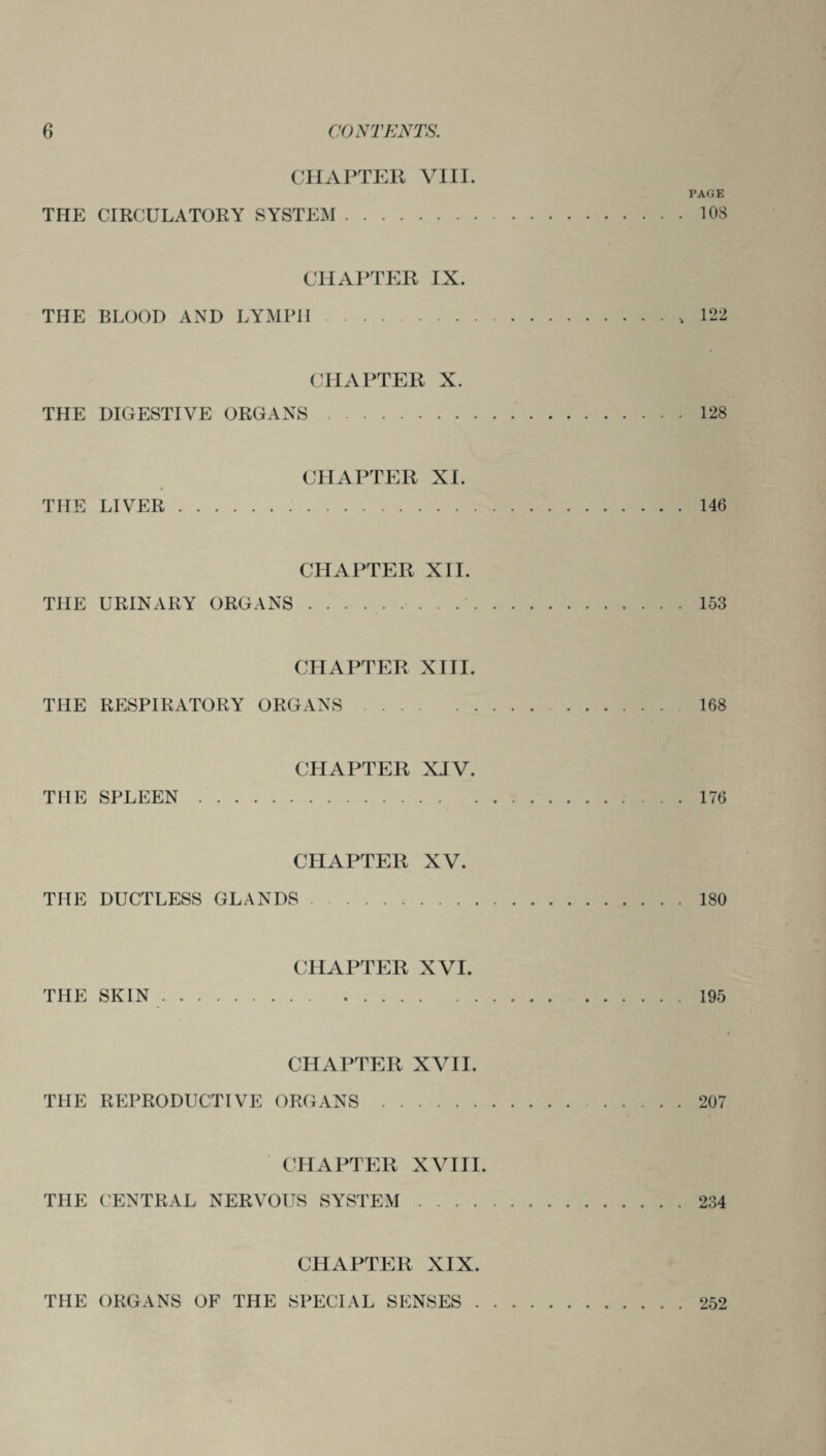 CHAPTER VIII. PAGE THE CIRCULATORY SYSTEM.108 CHAPTER IX. THE BLOOD AND LYMPH.,122 CHAPTER X. THE DIGESTIVE ORGANS.128 CHAPTER XI. THE LIVER.146 CHAPTER XII. THE URINARY ORGANS.153 CHAPTER XIII. THE RESPIRATORY ORGANS. 168 CHAPTER XIV. THE SPLEEN.. . . 176 CHAPTER XV. THE DUCTLESS GLANDS.180 CHAPTER XVI. THE SKIN.195 CHAPTER XVII. THE REPRODUCTIVE ORGANS.207 CHAPTER XVIII. THE CENTRAL NERVOUS SYSTEM.234 CHAPTER XIX. THE ORGANS OF THE SPECIAL SENSES 252