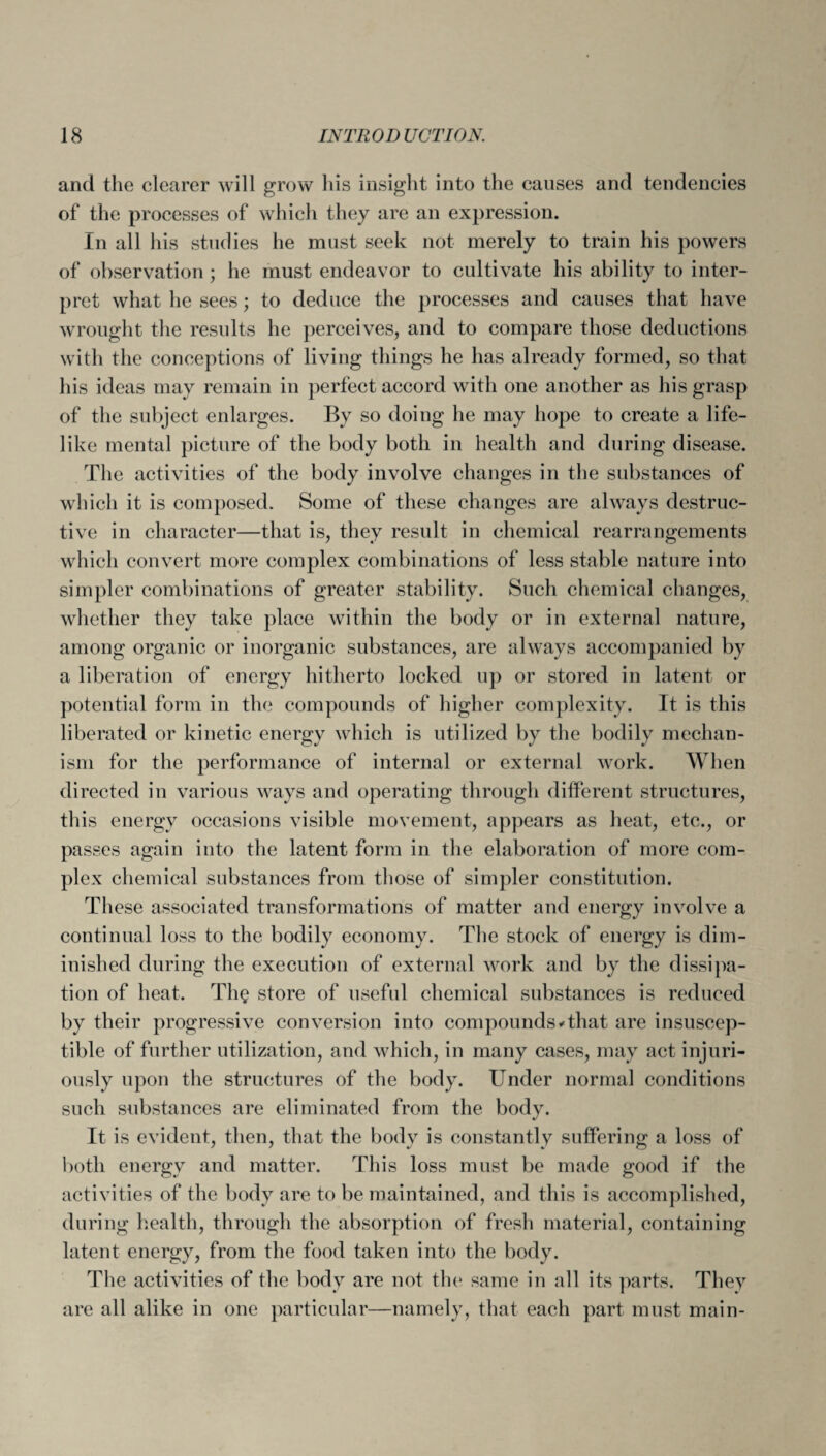 and the clearer will grow his insight into the causes and tendencies of the processes of which they are an expression. In all his studies he must seek not merely to train his powers of observation ; he must endeavor to cultivate his ability to inter¬ pret what he sees; to deduce the processes and causes that have wrought the results he perceives, and to compare those deductions with the conceptions of living things he has already formed, so that his ideas may remain in perfect accord with one another as his grasp of the subject enlarges. By so doing he may hope to create a life¬ like mental picture of the body both in health and during disease. The activities of the body involve changes in the substances of which it is composed. Some of these changes are always destruc¬ tive in character—that is, they result in chemical rearrangements which convert more complex combinations of less stable nature into simpler combinations of greater stability. Such chemical changes, whether they take place within the body or in external nature, among organic or inorganic substances, are always accompanied by a liberation of energy hitherto locked up or stored in latent or potential form in the compounds of higher complexity. It is this liberated or kinetic energy which is utilized by the bodily mechan¬ ism for the performance of internal or external work. When directed in various ways and operating through different structures, this energy occasions visible movement, appears as heat, etc., or passes again into the latent form in the elaboration of more com¬ plex chemical substances from those of simpler constitution. These associated transformations of matter and energy involve a continual loss to the bodily economy. The stock of energy is dim¬ inished during the execution of external work and by the dissipa¬ tion of heat. Th§ store of useful chemical substances is reduced by their progressive conversion into compounds*that are insuscep¬ tible of further utilization, and which, in many cases, may act injuri¬ ously upon the structures of the body. Under normal conditions such substances are eliminated from the body. It is evident, then, that the body is constantly suffering a loss of both energy and matter. This loss must be made good if the activities of the body are to be maintained, and this is accomplished, during health, through the absorption of fresh material, containing latent energy, from the food taken into the body. The activities of the body are not the same in all its parts. They are all alike in one particular—namely, that each part must main-