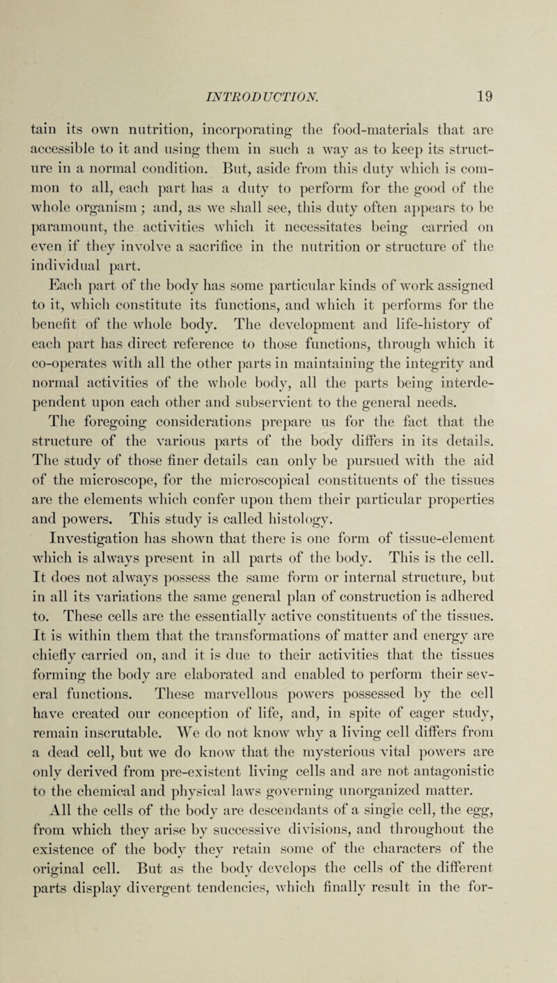 tain its own nutrition, incorporating the food-materials that are accessible to it and using them in such a way as to keep its struct¬ ure in a normal condition. But, aside from this duty which is com¬ mon to all, each part lias a duty to perform for the good of the whole organism; and, as we shall see, this duty often appears to be paramount, the activities which it necessitates being carried on even if they involve a sacrifice in the nutrition or structure of the individual part. Each part of the body has some particular kinds of work assigned to it, which constitute its functions, and which it performs for the benefit of the whole body. The development and life-history of each part has direct reference to those functions, through which it co-operates with all the other parts in maintaining the integrity and normal activities of the whole body, all the parts being interde¬ pendent upon each other and subservient to the general needs. The foregoing considerations prepare us for the fact that the structure of the various parts of the body differs in its details. The study of those finer details can only be pursued with the aid of the microscope, for the microscopical constituents of the tissues are the elements which confer upon them their particular properties and powers. This study is called histology. Investigation has shown that there is one form of tissue-element which is always present in all parts of the body. This is the cell. It does not always possess the same form or internal structure, but in all its variations the same general plan of construction is adhered to. These cells are the essentially active constituents of the tissues. It is within them that the transformations of matter and energy are chiefly carried on, and it is due to their activities that the tissues forming the body are elaborated and enabled to perform their sev¬ eral functions. These marvellous powers possessed by the cell have created our conception of life, and, in spite of eager study, remain inscrutable. We do not know why a living cell differs from a dead cell, but we do know that the mysterious vital powers are only derived from pre-existent living cells and are not antagonistic to the chemical and physical laws governing unorganized matter. All the cells of the body are descendants of a single cell, the egg, from which they arise by successive divisions, and throughout the existence of the body they retain some of the characters of the original cell. But as the body develops the cells of the different parts display divergent tendencies, which finally result in the for-