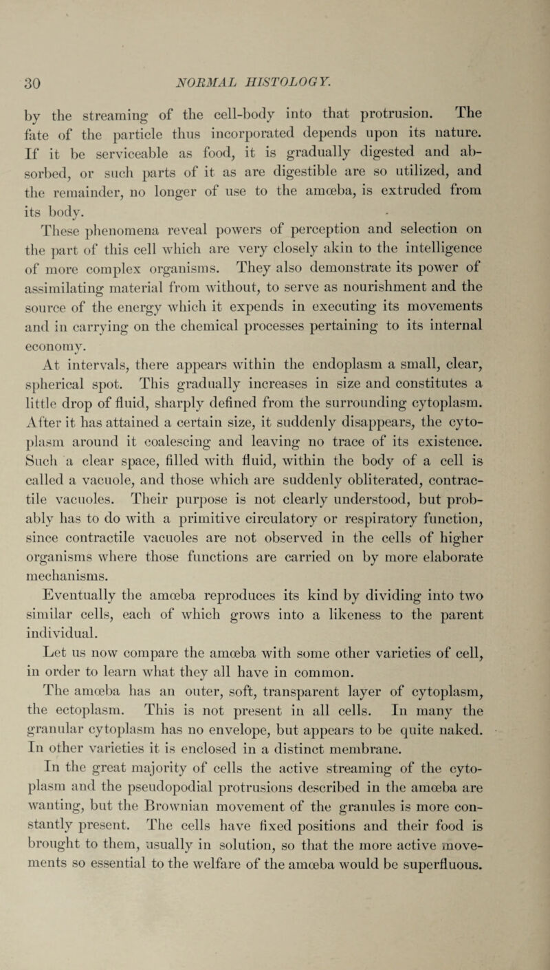 by the streaming of the cell-body into that protrusion. The fate of the particle thus incorporated depends upon its nature. If it be serviceable as food, it is gradually digested and ab¬ sorbed, or such parts of it as are digestible are so utilized, and the remainder, no longer of use to the amoeba, is extruded from its body. These phenomena reveal powers of perception and selection on the part of this cell which are very closely akin to the intelligence of more complex organisms. They also demonstrate its power of assimilating material from without, to serve as nourishment and the source of the energy which it expends in executing its movements and in carrying on the chemical processes pertaining to its internal economy. At intervals, there appears within the endoplasm a small, clear, spherical spot. This gradually increases in size and constitutes a little drop of fluid, sharply defined from the surrounding cytoplasm. After it has attained a certain size, it suddenly disappears, the cyto¬ plasm around it coalescing and leaving no trace of its existence. Such a clear space, filled with fluid, within the body of a cell is called a vacuole, and those which are suddenly obliterated, contrac¬ tile vacuoles. Their purpose is not clearly understood, but prob¬ ably has to do with a primitive circulatory or respiratory function, since contractile vacuoles are not observed in the cells of higher organisms where those functions are carried on by more elaborate mechanisms. Eventually the amoeba reproduces its kind by dividing into two similar cells, each of which grows into a likeness to the parent individual. Let us now compare the amoeba with some other varieties of cell, in order to learn what they all have in common. The amoeba has an outer, soft, transparent layer of cytoplasm, the ectoplasm. This is not present in all cells. In many the granular cytoplasm has no envelope, but appears to be quite naked. In other varieties it is enclosed in a distinct membrane. In the great majority of cells the active streaming of the cyto¬ plasm and the pseudopodial protrusions described in the amoeba are wanting, but the Brownian movement of the granules is more con¬ stantly present. The cells have fixed positions and their food is brought to them, usually in solution, so that the more active move¬ ments so essential to the welfare of the amoeba would be superfluous.