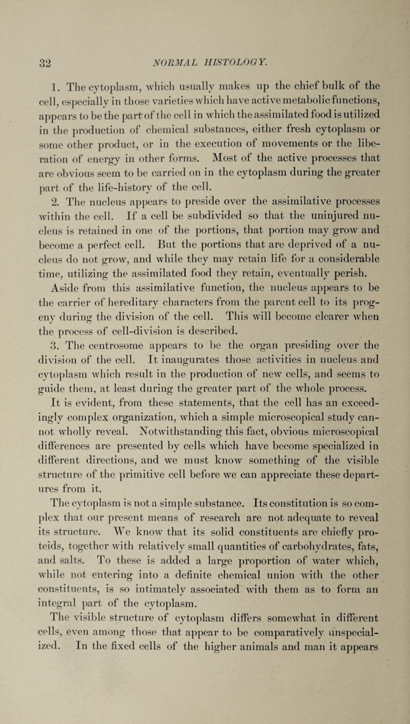 1. The cytoplasm, which usually makes up the chief bulk of the cell, especially in those varieties which have active metabolic functions, appears to be the part of the cell in which the assimilated food is utilized iu the production of chemical substances, either fresh cytoplasm or some other product, or in the execution of movements or the libe¬ ration of energy in other forms. Most of the active processes that are obvious seem to be carried on in the cytoplasm during the greater part of the life-history of the cell. 2. The nucleus appears to preside over the assimilative processes within the cell. If a cell be subdivided so that the uninjured nu¬ cleus is retained in one of the portions, that portion may grow and become a perfect cell. But the portions that are deprived of a nu¬ cleus do not grow, and while they may retain life for a considerable time, utilizing the assimilated food they retain, eventually perish. Aside from this assimilative function, the nucleus appears to be the carrier of hereditary characters from the parent cell to its prog¬ eny during the division of the cell. This will become clearer when the process of cell-division is described. 3. The centrosome appears to be the organ presiding over the division of the cell. It inaugurates those activities in nucleus and cytoplasm which result in the production of new cells, and seems to guide them, at least during the greater part of the whole process. It is evident, from these statements, that the cell has an exceed¬ ingly complex organization, which a simple microscopical study can¬ not wholly reveal. Notwithstanding this fact, obvious microscopical differences are presented by cells which have become specialized in different directions, and we must know something of the visible structure of the primitive cell before we can appreciate these depart¬ ures from it. The cytoplasm is not a simple substance. Its constitution is so com¬ plex that our present means of research are not adequate to reveal its structure. We know that its solid constituents are chiefly pro- teids, together with relatively small quantities of carbohydrates, fats, and salts. To these is added a large proportion of water which, while not entering into a definite chemical union with the other constituents, is so intimately associated with them as to form an integral part of the cytoplasm. The visible structure of cytoplasm differs somewhat in different cells, even among those that appear to be comparatively anspecial- ized. In the fixed cells of the higher animals and man it appears