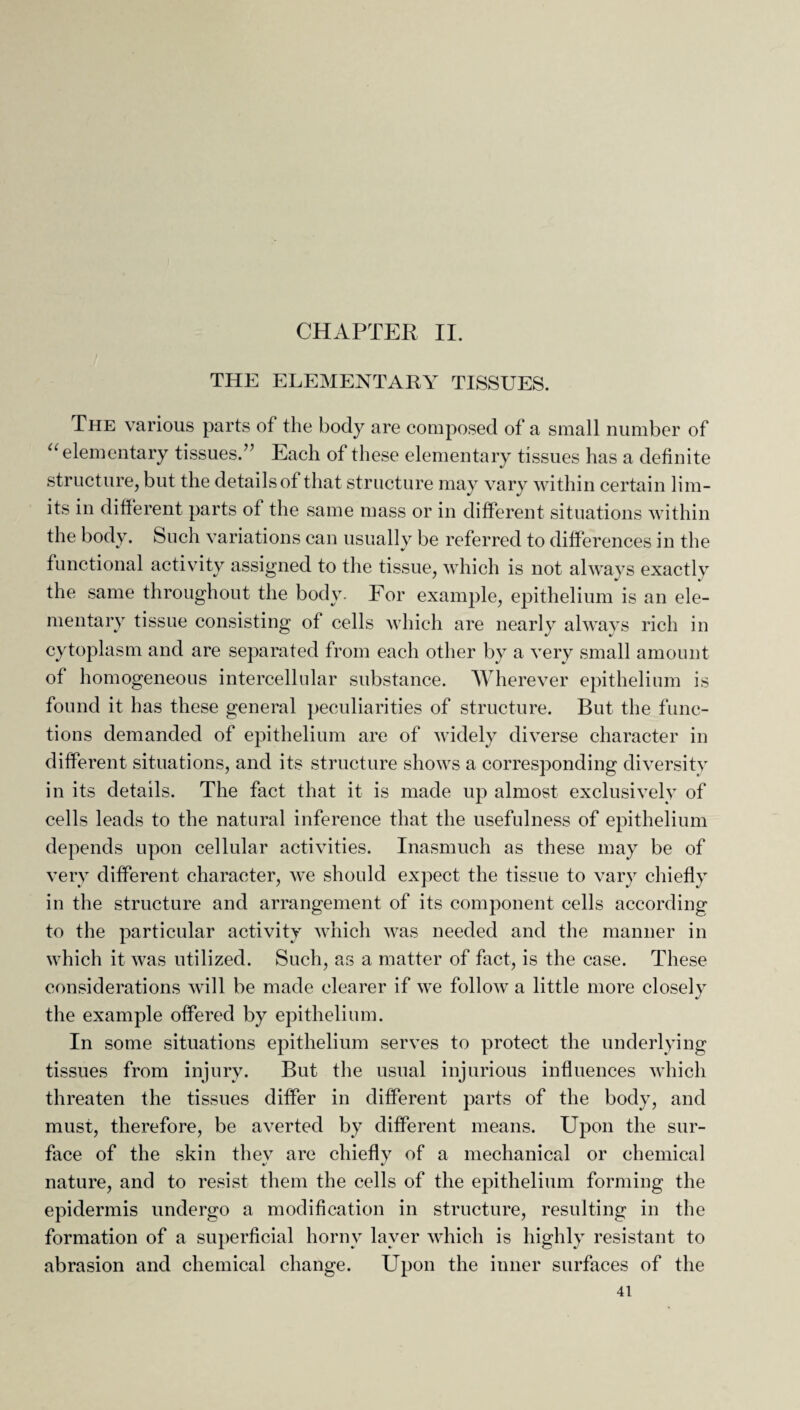 THE ELEMENTARY TISSUES. The various parts of the body are composed of a small number of “ elementary tissues.” Each of these elementary tissues has a definite structure, but the details of that structure may vary within certain lim¬ its in different parts of the same mass or in different situations within the body. Such variations can usually be referred to differences in the functional activity assigned to the tissue, which is not always exactly the same throughout the body. For example, epithelium is an ele¬ mentary tissue consisting of cells which are nearly always rich in cytoplasm and are separated from each other by a very small amount of homogeneous intercellular substance. Wherever epithelium is found it has these general peculiarities of structure. But the func¬ tions demanded of epithelium are of widely diverse character in different situations, and its structure shows a corresponding diversity in its details. The fact that it is made up almost exclusively of cells leads to the natural inference that the usefulness of epithelium depends upon cellular activities. Inasmuch as these may be of very different character, we should expect the tissue to vary chiefly in the structure and arrangement of its component cells according to the particular activity which was needed and the manner in which it was utilized. Such, as a matter of fact, is the case. These considerations will be made clearer if we follow a little more closely the example offered by epithelium. In some situations epithelium serves to protect the underlying tissues from injury. But the usual injurious influences which threaten the tissues differ in different parts of the body, and must, therefore, be averted by different means. Upon the sur¬ face of the skin they are chiefly of a mechanical or chemical nature, and to resist them the cells of the epithelium forming the epidermis undergo a modification in structure, resulting in the formation of a superficial horny layer which is highly resistant to abrasion and chemical change. Upon the inner surfaces of the