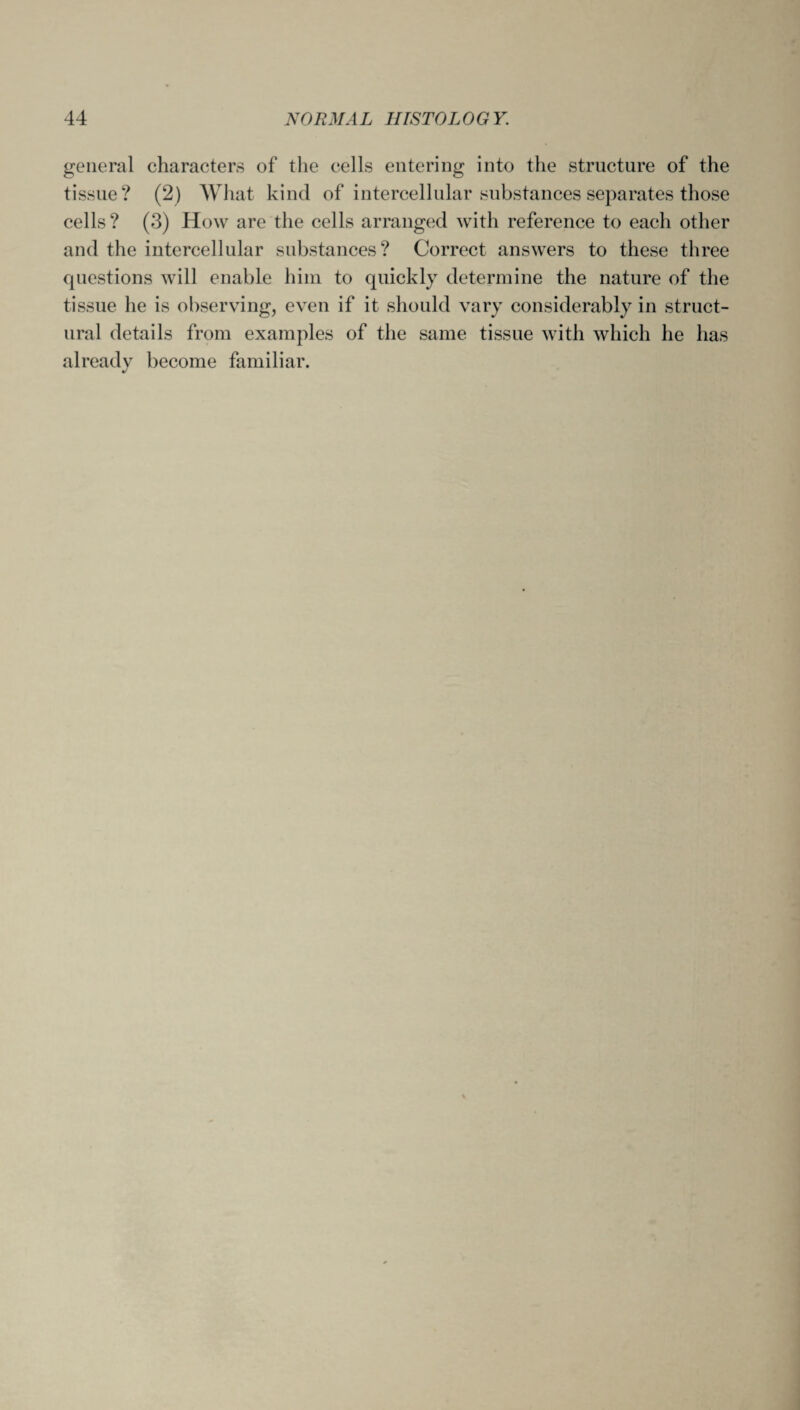 general characters of the cells entering into the structure of the tissue? (2) What kind of intercellular substances separates those cells? (3) How are the cells arranged with reference to each other and the intercellular substances? Correct answers to these three questions will enable him to quickly determine the nature of the tissue he is observing, even if it should vary considerably in struct¬ ural details from examples of the same tissue with which he has already become familiar. J