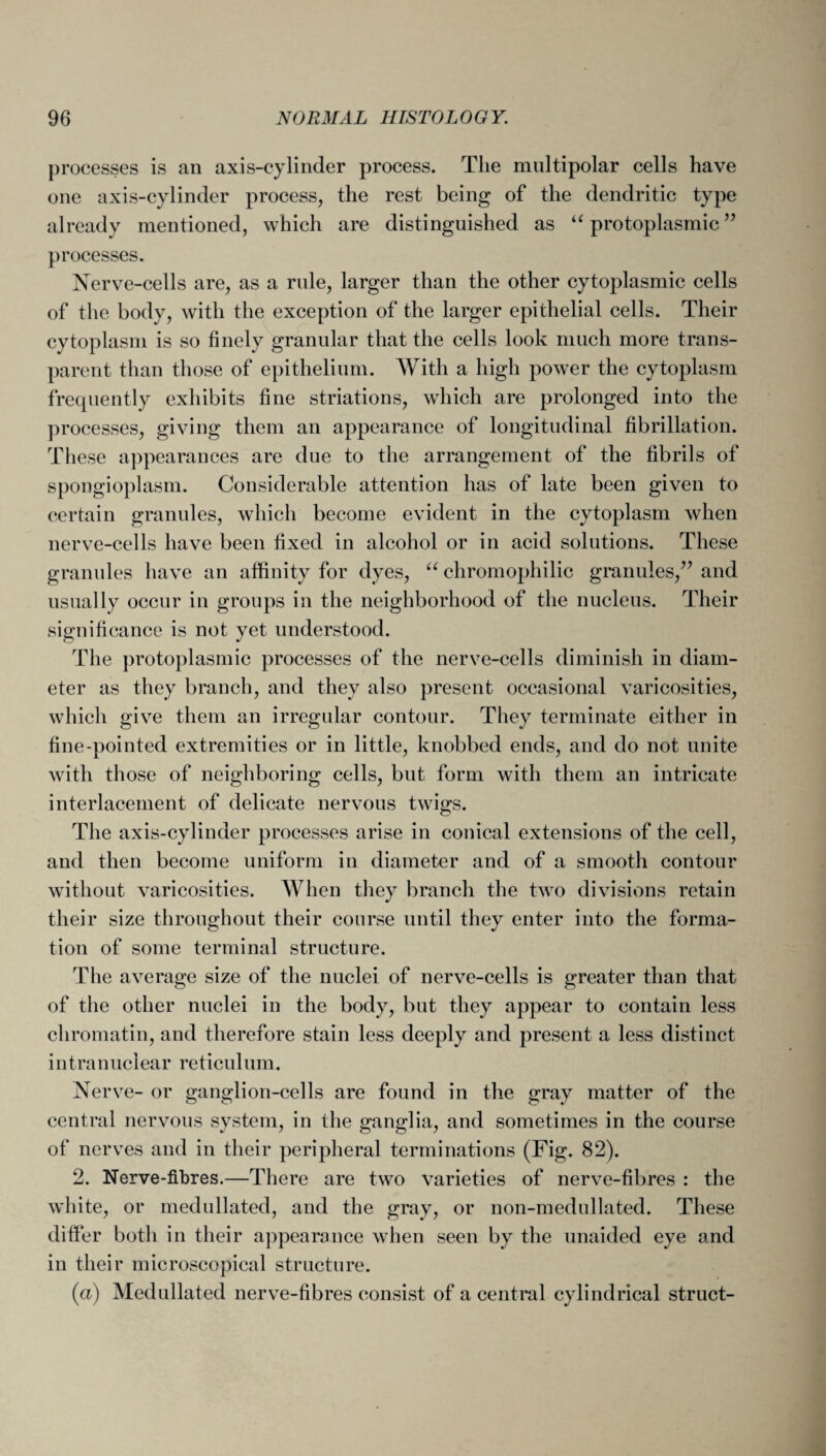 processes is an axis-cylinder process. The multipolar cells have one axis-cylinder process, the rest being of the dendritic type already mentioned, which are distinguished as “ protoplasmic ” processes. Nerve-cells are, as a rule, larger than the other cytoplasmic cells of the body, with the exception of the larger epithelial cells. Their cytoplasm is so finely granular that the cells look much more trans¬ parent than those of epithelium. With a high power the cytoplasm frequently exhibits fine striations, which are prolonged into the processes, giving them an appearance of longitudinal fibrillation. These appearances are due to the arrangement of the fibrils of spongioplasm. Considerable attention has of late been given to certain granules, which become evident in the cytoplasm when nerve-cells have been fixed in alcohol or in acid solutions. These granules have an affinity for dyes, “ chromophilic granules,” and usually occur in groups in the neighborhood of the nucleus. Their significance is not yet understood. The protoplasmic processes of the nerve-cells diminish in diam¬ eter as they branch, and they also present occasional varicosities, which give them an irregular contour. They terminate either in fine-pointed extremities or in little, knobbed ends, and do not unite with those of neighboring cells, but form with them an intricate interlacement of delicate nervous twigs. The axis-cylinder processes arise in conical extensions of the cell, and then become uniform in diameter and of a smooth contour without varicosities. When they branch the two divisions retain their size throughout their course until they enter into the forma¬ tion of some terminal structure. The average size of the nuclei of nerve-cells is greater than that of the other nuclei in the body, but they appear to contain less chromatin, and therefore stain less deeply and present a less distinct i n t ra n uclear reticu 1 um. Nerve- or ganglion-cells are found in the gray matter of the central nervous system, in the ganglia, and sometimes in the course of nerves and in their peripheral terminations (Fig. 82). 2. Nerve-fibres.—There are two varieties of nerve-fibres : the white, or medullated, and the gray, or non-medullated. These differ both in their appearance when seen by the unaided eye and in their microscopical structure. (a) Medullated nerve-fibres consist of a central cylindrical struct-