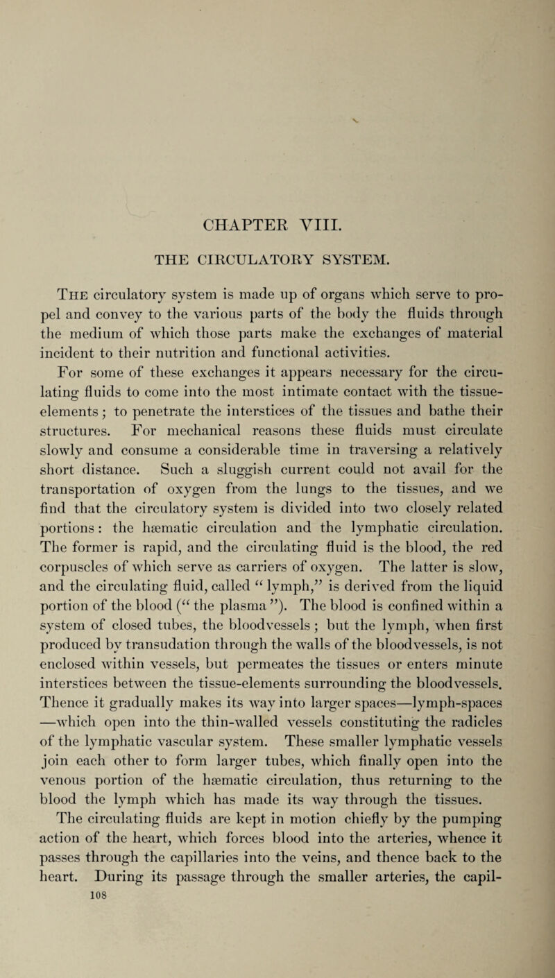 THE CIRCULATORY SYSTEM. The circulatory system is made up of organs which serve to pro¬ pel and convey to the various parts of the body the fluids through the medium of which those parts make the exchanges of material incident to their nutrition and functional activities. For some of these exchanges it appears necessary for the circu¬ lating fluids to come into the most intimate contact with the tissue- elements; to penetrate the interstices of the tissues and bathe their structures. For mechanical reasons these fluids must circulate slowly and consume a considerable time in traversing a relatively short distance. Such a sluggish current could not avail for the transportation of oxygen from the lungs to the tissues, and we find that the circulatory system is divided into two closely related portions: the haematic circulation and the lymphatic circulation. The former is rapid, and the circulating fluid is the blood, the red corpuscles of which serve as carriers of oxygen. The latter is slow, and the circulating fluid, called “ lymph,” is derived from the liquid portion of the blood (“ the plasma ”). The blood is confined within a system of closed tubes, the bloodvessels; but the lymph, when first produced by transudation through the walls of the bloodvessels, is not enclosed within vessels, but permeates the tissues or enters minute interstices between the tissue-elements surrounding the bloodvessels. Thence it gradually makes its way into larger spaces—lymph-spaces —which open into the thin-walled vessels constituting the radicles of the lymphatic vascular system. These smaller lymphatic vessels join each other to form larger tubes, which finally open into the venous portion of the haematic circulation, thus returning to the blood the lymph which has made its way through the tissues. The circulating fluids are kept in motion chiefly by the pumping action of the heart, which forces blood into the arteries, whence it passes through the capillaries into the veins, and thence back to the heart. During its passage through the smaller arteries, the capil-