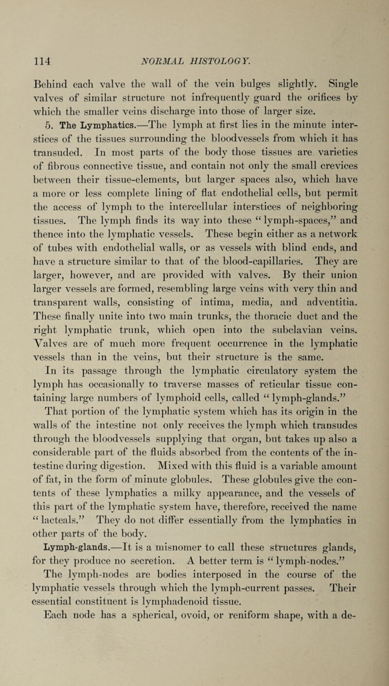 Behind each valve the wall of the vein bulges slightly. Single valves of similar structure not infrequently guard the orifices by which the smaller veins discharge into those of larger size. 5. The Lymphatics.—The lymph at first lies in the minute inter¬ stices of the tissues surrounding the bloodvessels from which it has transuded. In most parts of the body those tissues are varieties of fibrous connective tissue, and contain not only the small crevices between their tissue-elements, but larger spaces also, which have a more or less complete lining of flat endothelial cells, but permit the access of lymph to the intercellular interstices of neighboring tissues. The lymph finds its way into these “ lymph-spaces,” and thence into the lymphatic vessels. These begin either as a network of tubes with endothelial walls, or as vessels with blind ends, and have a structure similar to that of the blood-capillaries. They are larger, however, and are provided with valves. By their union larger vessels are formed, resembling large veins with very thin and transparent walls, consisting of intima, media, and adventitia. These finally unite into two main trunks, the thoracic duct and the right lymphatic trunk, which open into the subclavian veins. Valves are of much more frequent occurrence in the lymphatic vessels than in the veins, but their structure is the same. In its passage through the lymphatic circulatory system the lymph has occasionally to traverse masses of reticular tissue con¬ taining large numbers of lymphoid cells, called “ lymph-glands.” That portion of the lymphatic system which has its origin in the walls of the intestine not only receives the lymph which transudes through the bloodvessels supplying that organ, but takes up also a considerable part of the fluids absorbed from the contents of the in¬ testine during digestion. Mixed with this fluid is a variable amount of fat, in the form of minute globules. These globules give the con¬ tents of these lymphatics a milky appearance, and the vessels of this part of the lymphatic system have, therefore, received the name u laeteals.” They do not differ essentially from the lymphatics in other parts of the body. Lymph-glands.—It is a misnomer to call these structures glands, for they produce no secretion. A better term is “ lymph-nodes.” The lymph-nodes are bodies interposed in the course of the lymphatic vessels through which the lymph-current passes. Their essential constituent is lymphadenoid tissue. Each node has a spherical, ovoid, or reniform shape, with a de-