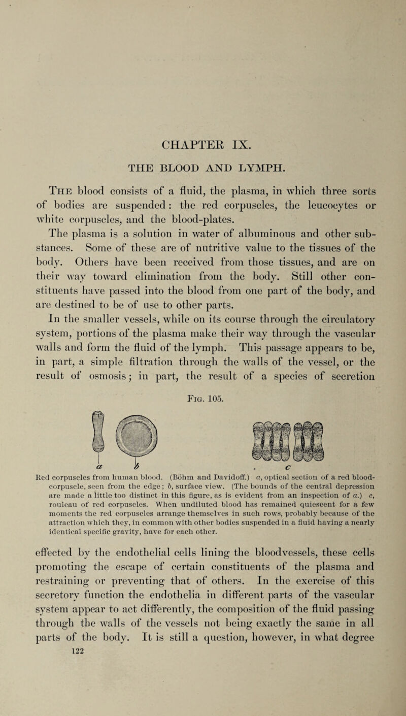 THE BLOOD AND LYMPH. The blood consists of a fluid, the plasma, in which three sorts of bodies are suspended: the red corpuscles, the leucocytes or white corpuscles, and the blood-plates. The plasma is a solution in water of albuminous and other sub¬ stances. Some of these are of nutritive value to the tissues of the body. Others have been received from those tissues, and are on their way toward elimination from the body. Still other con¬ stituents have passed into the blood from one part of the body, and are destined to be of use to other parts. In the smaller vessels, while on its course through the circulatory system, portions of the plasma make their way through the vascular walls and form the fluid of the lymph. This passage appears to be, in part, a simple filtration through the walls of the vessel, or the result of osmosis; in part, the result of a species of secretion Fig. 105. Red corpuscles from human blood. (Bohm and Davidoff.) a, optical section of a red blood- corpuscle, seen from the edge; b, surface view. (The bounds of the central depression are made a little too distinct in this figure, as is evident from an inspection of a.) c, rouleau of red corpuscles. When undiluted blood has remained quiescent for a few moments the red corpuscles arrange themselves in such rows, probably because of the attraction which they, in common with other bodies suspended in a fluid having a nearly identical specific gravity, have for each other. effected by the endothelial cells lining the bloodvessels, these cells promoting the escape of certain constituents of the plasma and restraining or preventing that of others. In the exercise of this secretory function the endothelia in different parts of the vascular system appear to act differently, the composition of the fluid passing through the walls of the vessels not being exactly the same in all parts of the body. It is still a question, however, in what degree