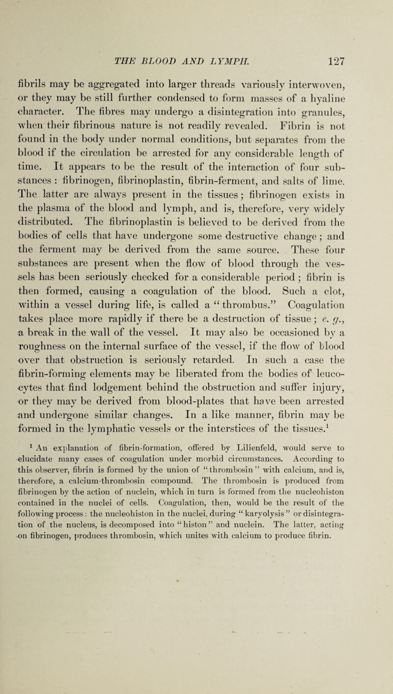 fibrils may be aggregated into larger threads variously interwoven, or they may be still further condensed to form masses of a hyaline character. The fibres may undergo a disintegration into granules, when their fibrinous nature is not readily revealed. Fibrin is not found in the body under normal conditions, but separates from the blood if the circulation be arrested for any considerable length of time. It appears to be the result of the interaction of four sub¬ stances : fibrinogen, fibrinoplastin, fibrin-ferment, and salts of lime. The latter are always present in the tissues; fibrinogen exists in the plasma of the blood and lymph, and is, therefore, very widely distributed. The fibrinoplastin is believed to be derived from the bodies of cells that have undergone some destructive change; and the ferment may be derived from the same source. These four substances are present when the flow of blood through the ves¬ sels has been seriously checked for a considerable period ; fibrin is then formed, causing a coagulation of the blood. Such a clot, within a vessel during life, is called a “ thrombus.” Coagulation takes place more rapidly if there be a destruction of tissue; e. c7., a break in the wall of the vessel. It may also be occasioned by a roughness on the internal surface of the vessel, if the flow of blood over that obstruction is seriously retarded. In such a case the fibrin-forming elements may be liberated from the bodies of leuco¬ cytes that find lodgement behind the obstruction and suffer injury, or they may be derived from blood-plates that have been arrested and undergone similar changes. In a like manner, fibrin may be formed in the lymphatic vessels or the interstices of the tissues.1 1 An explanation of fibrin-formation, offered by Lilienfeld, would serve to elucidate many cases of coagulation under morbid circumstances. According to this observer, fibrin is formed by the union of “ thrombosin ” with calcium, and is, therefore, a calcium-thrombosin compound. The thrombosin is produced from fibrinogen by the action of nuclein, which in turn is formed from the nucleoliiston contained in the nuclei of cells. Coagulation, then, would be the result of the following process : the nucleoliiston in the nuclei, during “karyolysis” or disintegra¬ tion of the nucleus, is decomposed into “histon” and nuclein. The latter, acting •on fibrinogen, produces thrombosin, which unites with calcium to produce fibrin.