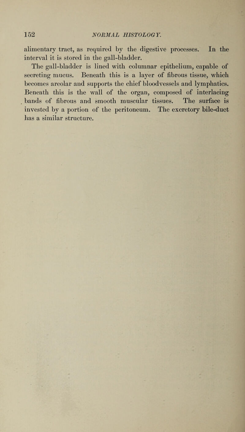 alimentary tract, as required by the digestive processes. In the interval it is stored in the gall-bladder. The gall-bladder is lined with columnar epithelium, capable of secreting mucus. Beneath this is a layer of fibrous tissue, which becomes areolar and supports the chief bloodvessels and lymphatics. Beneath this is the wall of the organ, composed of interlacing bands of fibrous and smooth muscular tissues. The surface is * invested by a portion of the peritoneum. The excretory bile-duct has a similar structure.