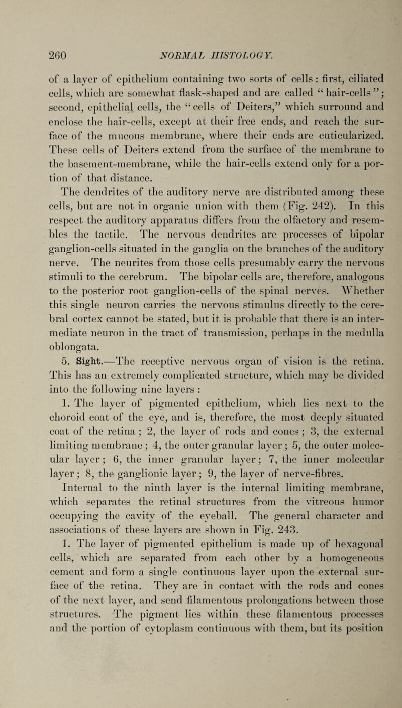 of a layer of epithelium containing two sorts of cells: first, ciliated cells, which are somewhat flask-shaped and are called “ hair-cells ”; second, epithelial cells, the “ cells of Deiters,” which surround and enclose the hair-cells, except at their free ends, and reach the sur¬ face of the mucous membrane, where their ends are cuticularized. These cells of Deiters extend from the surface of the membrane to the basement-membrane, while the hair-cells extend only for a por¬ tion of that distance. The dendrites of the auditory nerve are distributed among these cells, but are not in organic union with them (Fig. 242). In this respect the auditory apparatus differs from the olfactory and resem¬ bles the tactile. The nervous dendrites are processes of bipolar ganglion-cells situated in the ganglia on the branches of the auditory nerve. The neurites from those cells presumably carry the nervous stimuli to the cerebrum. The bipolar cells are, therefore, analogous to the posterior root ganglion-cells of the spinal nerves. Whether this single neuron carries the nervous stimulus directly to the cere¬ bral cortex cannot be stated, but it is probable that there is an inter¬ mediate neuron in the tract of transmission, perhaps in the medulla oblongata. 5. Sight.—The receptive nervous organ of vision is the retina. This has an extremely complicated structure, which may be divided into the following nine layers : 1. The layer of pigmented epithelium, which lies next to the choroid coat of the eye, and is, therefore, the most deeply situated coat of the retina ; 2, the layer of rods and cones ; 3, the external limiting membrane ; 4, the outer granular layer; 5, the outer molec¬ ular layer; 6, the inner granular layer; 7, the inner molecular layer; 8, the ganglionic layer; 9, the layer of nerve-fibres. Internal to the ninth layer is the internal limiting membrane, which separates the retinal structures from the vitreous humor occupying the cavity of the eyeball. The general character and associations of these layers are shown in Fie;. 243. 1. The layer of pigmented epithelium is made up of hexagonal cells, which are separated from each other by a homogeneous cement and form a single continuous layer upon the external sur¬ face of the retina. They are in contact with the rods and cones of the next layer, and send filamentous prolongations between those structures. The pigment lies within these filamentous processes and the portion of cytoplasm continuous with them, but its position