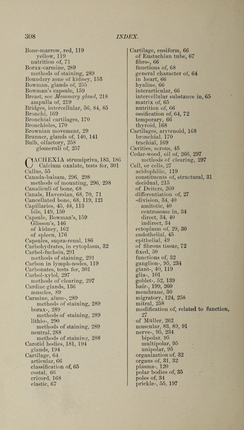 Bone-marrow, red, 119 yellow, 119 nutrition of, 71 Borax-carmine, 289 methods of staining, 289 Boundary zone of kidney, 153 Bowman, glands of, 255 Bowman’s capsule, 159 Breast, see Mammary gland, 218 ampulla of, 219 Bridges, intercellular, 56, 84, 85 Bronchi, 169 Bronchial cartilages, 170 Bronchioles, 170 Brownian movement, 29 Brunner, glands of, 140, 141 Bulb, olfactory, 258 glomeruli of, 257 CACHEXIA strumipriva, 183, 186 Calcium oxalate, tests for, 301 Callus, 55 Canada-balsam, 296, 298 methods of mounting, 296, 298 Canaliculi of bone, 68 Canals, Haversian, 68, 70, 71 Cancellated bone, 68, 119, 121 Capillaries, 45, 48, 113 bile, 149, 150 Capsule, Bowman’s, 159 Glisson’s, 146 of kidney, 162 of spleen, 176 Capsules, supra-renal, 186 Carbohydrates, in cytoplasm, 32 Carbol-fuchsin, 291 methods of staining, 291 Carbon in lymph-nodes, 119 Carbonates, tests for, 301 Carbol-xvlol. 297 methods of clearing, 297 Cardiac glands, 136 muscles, 89 Carmine, alum-, 289 methods of staining, 289 borax-, 289 methods of staining, 289 lithio-, 290 methods of staining, 289 neutral, 288 methods of stainimr, 288 Carotid bodies, 181, 194 glands, 194 Cartilage, 64 articular, 66 classification of, 65 costal, 66 cricord, 168 elastic, 67 Cartilage, ensiform, 66 of Eustachian tube, 67 fibro-, 66 functions of, 68 general character of, 64 in heart, 66 hyaline, 66 interarticular, 66 intercellular substance in, 65 matrix of, 65 nutrition of, 66 ossification of, 64, 72 temporary, 66 thyroid, i68 Cartilages, arytenoid, 168 bronchial, 170 trachial, 169 Cavities, serous, 45 Cedar-wood, oil of, 266, 297 methods of clearing, 297 Cell, or cells, 27 acidophilic, 119 constituents of, structural, 31 decidual, 215 of Deiters, 260 differentiation of, 27 -division, 34, 40 amitotic, 40 centrosome in, 34 direct, 34, 40 indirect, 34 ectoplasm of, 29, 30 endothelial, 45 epithelial, 49 of fibrous tissue, 72 fixed, 30 functions of, 32 ganglion-, 95, 234 giant-, 40, 119 glia-, 101 goblet-, 52, 139 hair-, 199, 260 membrane, 30 migratory, 124, 258 mitral, 258 modification of, related to function, 27 of Muller, 262 muscular, 83, 89, 91 nerve-, 95, 234 bipolar, 95 multipolar, 95 unipolar, 95 organization of, 32 organs of, 31, 32 plasma-, 120 polar bodies of, 35 poles of, 34 prickle-, 55, 197