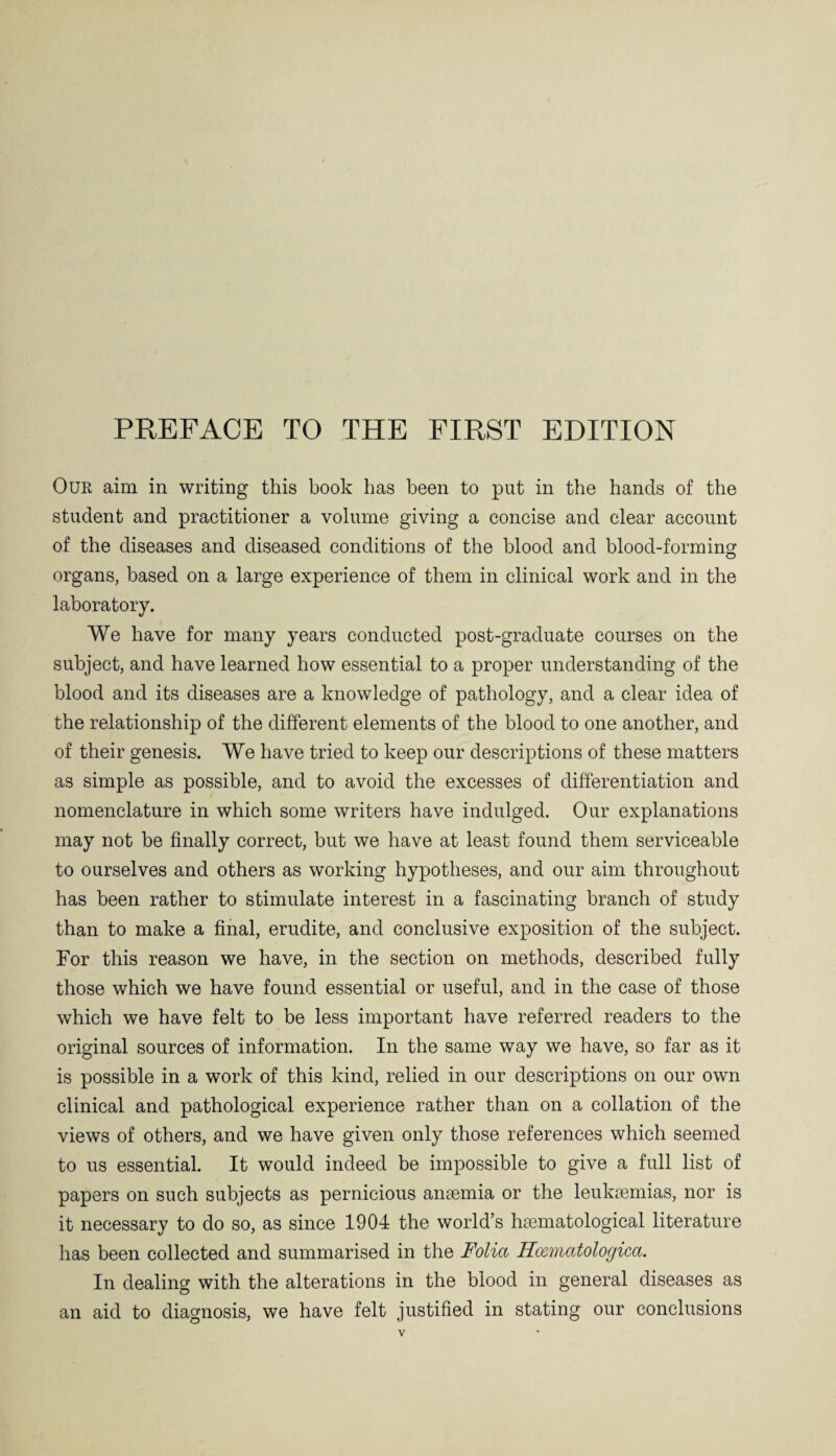 Our aim in writing this book has been to put in the hands of the student and practitioner a volume giving a concise and clear account of the diseases and diseased conditions of the blood and blood-forming organs, based on a large experience of them in clinical work and in the laboratory. We have for many years conducted post-graduate courses on the subject, and have learned how essential to a proper understanding of the blood and its diseases are a knowledge of pathology, and a clear idea of the relationship of the different elements of the blood to one another, and of their genesis. We have tried to keep our descriptions of these matters as simple as possible, and to avoid the excesses of differentiation and nomenclature in which some writers have indulged. Our explanations may not be finally correct, but we have at least found them serviceable to ourselves and others as working hypotheses, and our aim throughout has been rather to stimulate interest in a fascinating branch of study than to make a final, erudite, and conclusive exposition of the subject. For this reason we have, in the section on methods, described fully those which we have found essential or useful, and in the case of those which we have felt to be less important have referred readers to the original sources of information. In the same way we have, so far as it is possible in a work of this kind, relied in our descriptions on our own clinical and pathological experience rather than on a collation of the views of others, and we have given only those references which seemed to us essential. It would indeed be impossible to give a full list of papers on such subjects as pernicious amemia or the leukaemias, nor is it necessary to do so, as since 1904 the world’s haematological literature has been collected and summarised in the Folia Hcematologica. In dealing with the alterations in the blood in general diseases as an aid to diagnosis, we have felt justified in stating our conclusions