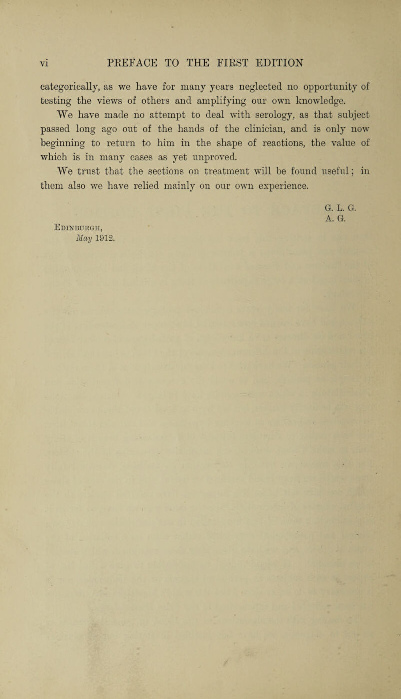 categorically, as we have for many years neglected no opportunity of testing the views of others and amplifying our own knowledge. We have made no attempt to deal with serology, as that subject passed long ago out of the hands of the clinician, and is only now beginning to return to him in the shape of reactions, the value of which is in many cases as yet unproved. We trust that the sections on treatment will be found useful; in them also we have relied mainly on our own experience. G. L. G. A. G. Edinburgh, May 1912.