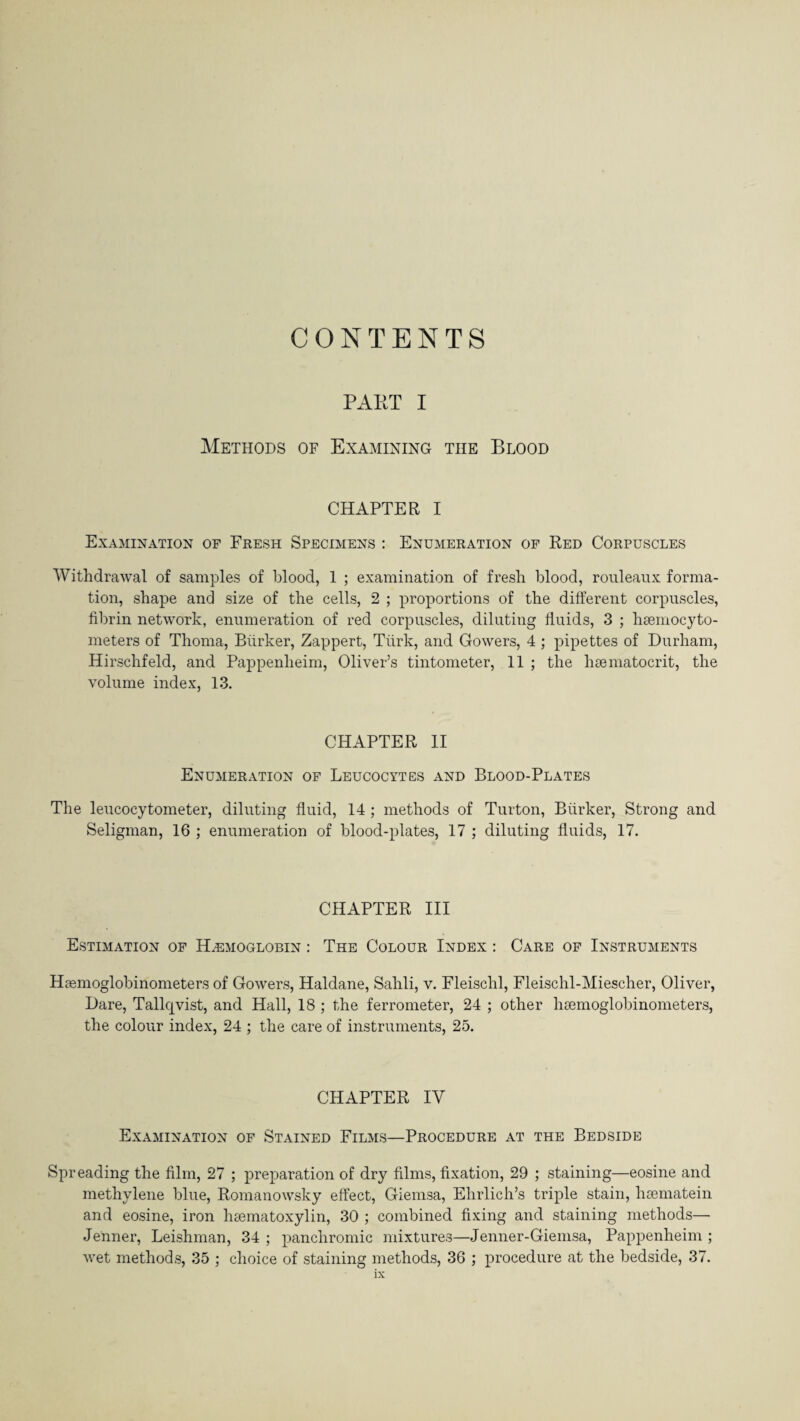 CONTENTS PAET I Methods of Examining tiie Blood CHAPTER I Examination of Fresh Specimens : Enumeration of Red Corpuscles Withdrawal of samples of blood, 1 ; examination of fresh blood, rouleaux forma¬ tion, shape and size of the cells, 2 ; proportions of the different corpuscles, fibrin network, enumeration of red corpuscles, diluting fluids, 3 ; hsemocyto- meters of Thoma, Biirker, Zappert, Turk, and Gowers, 4 ; pipettes of Durham, Hirschfeld, and Pappenlieim, Oliver’s tintometer, 11 ; the hsematocrit, the volume index, 13. CHAPTER II Enumeration of Leucocytes and Blood-Plates The leucocytometer, diluting fluid, 14 ; methods of Turton, Biirker, Strong and Seligman, 16 ; enumeration of blood-plates, 17 ; diluting fluids, 17. CHAPTER III Estimation of Haemoglobin : The Colour Index : Care of Instruments Hsemoglobinometers of Gowers, Haldane, Sahli, v. Fleischl, Fleischl-Miescher, Oliver, Dare, Tallqvist, and Hall, 18 ; the ferrometer, 24 ; other hsemoglobinometers, the colour index, 24 ; the care of instruments, 25. CHAPTER IY Examination of Stained Films—Procedure at the Bedside Spreading the film, 27 ; preparation of dry films, fixation, 29 ; staining—eosine and methylene blue, Romanowsky effect, Giemsa, Ehrlich’s triple stain, hsematein and eosine, iron lisematoxylin, 30 ; combined fixing and staining methods— Jenner, Leishman, 34 ; panchromic mixtures—Jenner-Giemsa, Pappenheim ; wet methods, 35 ; choice of staining methods, 36 ; procedure at the bedside, 37.