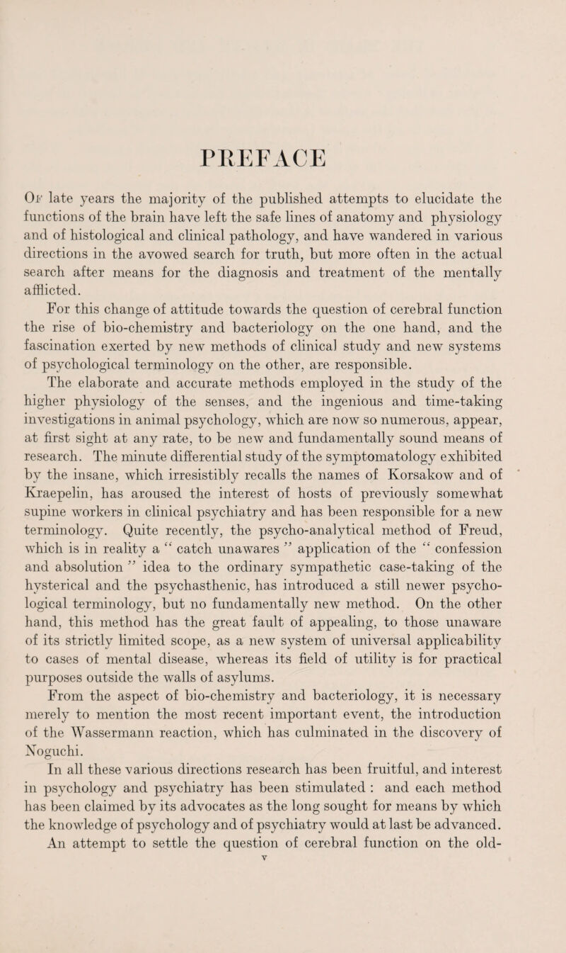 PREFACE Op late years the majority of the published attempts to elucidate the functions of the brain have left the safe lines of anatomy and physiology and of histological and clinical pathology, and have wandered in various directions in the avowed search for truth, but more often in the actual search after means for the diagnosis and treatment of the mentally afflicted. For this change of attitude towards the question of cerebral function the rise of bio-chemistry and bacteriology on the one hand, and the fascination exerted by new methods of clinical study and new systems of psychological terminology on the other, are responsible. The elaborate and accurate methods employed in the study of the higher physiology of the senses, and the ingenious and time-taking investigations in animal psychology, which are now so numerous, appear, at first sight at any rate, to be new and fundamentally sound means of research. The minute differential study of the symptomatology exhibited by the insane, which irresistibly recalls the names of Korsakow and of Kraepelin, has aroused the interest of hosts of previously somewhat supine workers in clinical psychiatry and has been responsible for a new terminology. Quite recently, the psycho-analytical method of Freud, which is in reality a “ catch unawares ” application of the “ confession and absolution ” idea to the ordinary sympathetic case-taking of the hysterical and the psychasthenic, has introduced a still newer psycho¬ logical terminology, but no fundamentally new method. On the other hand, this method has the great fault of appealing, to those unaware of its strictly limited scope, as a new system of universal applicability to cases of mental disease, whereas its field of utility is for practical purposes outside the walls of asylums. From the aspect of bio-chemistry and bacteriology, it is necessary merely to mention the most recent important event, the introduction of the Wassermann reaction, which has culminated in the discovery of Noguchi. In all these various directions research has been fruitful, and interest in psychology and psychiatry has been stimulated : and each method has been claimed by its advocates as the long sought for means by which the knowledge of psychology and of psychiatry would at last be advanced. An attempt to settle the question of cerebral function on the old-