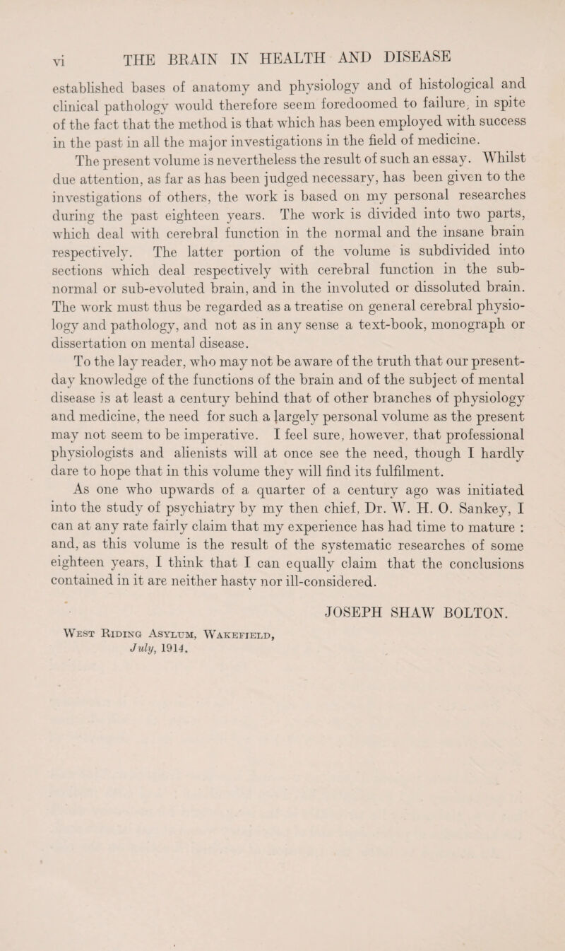 established bases of anatomy and physiology and of histological and clinical pathology would therefore seem foredoomed to failure; in spite of the fact that the method is that which has been employed with success in the past in all the major investigations in the field of medicine. The present volume is nevertheless the result of such an essay. Whilst due attention, as far as has been judged necessary, has been given to the investigations of others, the work is based on my personal researches during the past eighteen years. The work is divided into two parts, which deal Avith cerebral function in the normal and the insane brain respectively. The latter portion of the volume is subdivided into sections which deal respectively with cerebral function in the sub¬ normal or sub-evoluted brain, and in the involuted or dissoluted brain. The work must thus be regarded as a treatise on general cerebral physio¬ logy and pathology, and not as in any sense a text-book, monograph or dissertation on mental disease. To the lay reader, who may not be aware of the truth that our present- day knowledge of the functions of the brain and of the subject of mental disease is at least a century behind that of other branches of physiology and medicine, the need for such a largely personal volume as the present may not seem to be imperative. I feel sure, however, that professional physiologists and alienists will at once see the need, though I hardly dare to hope that in this volume they will find its fulfilment. As one who upwards of a quarter of a century ago was initiated into the study of psychiatry by my then chief, Dr. W. H. 0. Sankey, I can at any rate fairly claim that my experience has had time to mature : and, as this volume is the result of the systematic researches of some eighteen years, I think that I can equally claim that the conclusions contained in it are neither hasty nor ill-considered. JOSEPH SHAW BOLTON. West Riding Asylum, Wakefield, July, 1914.